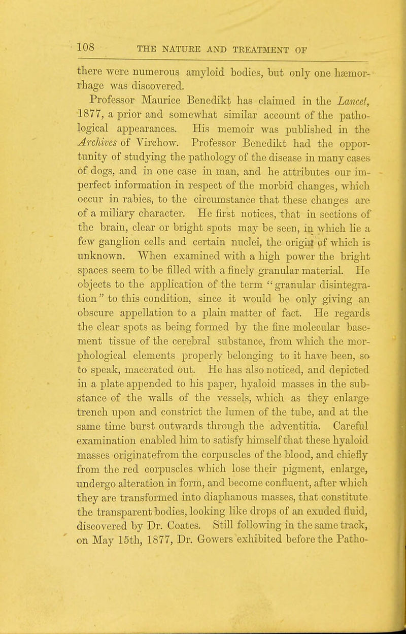 there were numerous amyloid bodies, but only one lisemor- rhage was discovered. Professor Maurice Benedikt has claimed in the Lancet, 1877, a prior and somewhat similar account of the patho- logical appearances. His memoir was published in the Archives of Virchow. Professor Benedikt had the oppor- tunity of studying the pathology of the disease in many cases of dogs, and in one case in man, and he attributes our im- perfect information in respect of the morbid changes, which occur in rabies, to the circumstance that these changes are of a miliary character. He first notices, that in sections of the brain, clear or bright spots may be seen, in which lie a few ganglion cells and certain nuclei, the origiil of which is unknown. When examined with a high power the bright spaces seem to be filled with a finely granular material. He objects to the appKcation of the term granular disintegra- tion  to this condition, since it would be only giving an obscure appellation to a plain matter of fact. He regards the clear spots as being formed by the fine molecular base- ment tissue of the cerebral substance, from which the mor- phological elements proj)erly belonging to it have been, so to speak, macerated out. He has also noticed, and depicted in a plate appended to his paper, hyaloid masses in the sub- stance of the walls of the vessels, which as they enlarge trench upon and constrict the lumen of the tube, and at the same time burst outwards through the adventitia. Careful examination enabled him to satisfy himself that these hyaloid masses originatefrom the corpuscles of the blood, and chiefly from the red corpuscles which lose their pigment, enlarge, undergo alteration in form, and become confluent, after which they are transformed into diaphanous masses, that constitute the transparent bodies, looldng like drops of an exuded fluid, discovered by Dr. Coates. Still following in the same track, on May 15th, 1877, Dr. Gowers exhibited before the Patho-