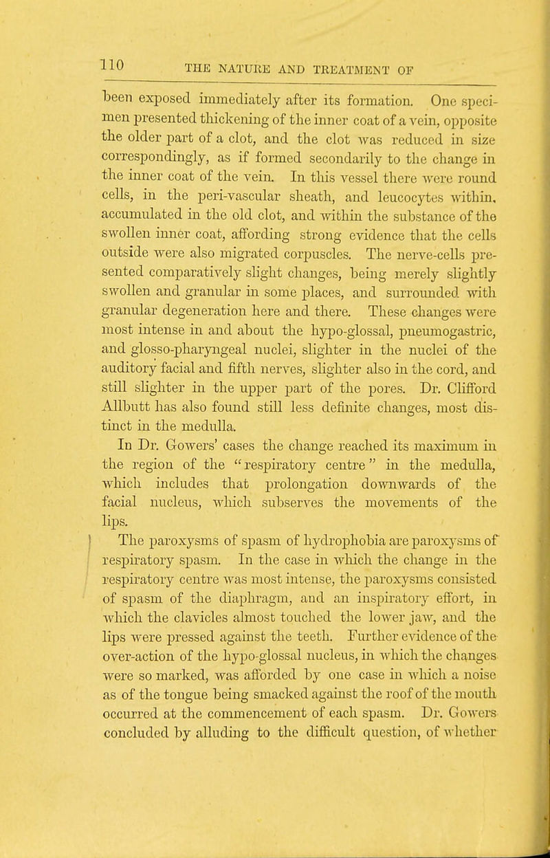 been exiDosed immediately after its formation. One speci- men presented thickening of the inner coat of a vein, opposite the older part of a clot, and the clot was reduced in size correspondingly, as if formed secondarily to the change in the inner coat of the vein. In this vessel there were round cells, in the peri-vascular sheath, and leucocytes within, accumulated in the old clot, and within the substance of the swollen inner coat, affording strong evidence that the cells outside were also migrated corpuscles. The nerve-cells pre- sented comparatively slight changes, heing merely slightly swollen and granular in some places, and surrounded with granular degeneration here and there. These changes were most intense in and about the hypo-glossal, pneumogastric, and glosso-pharyaigeal nuclei, slighter in the nuclei of the auditory facial and fifth nerves, slighter also in the cord, and still slighter in the upper part of the pores. Dr. Clifford Allbutt has also found still less definite changes, most dis- tinct in the medulla. In Dr. Gowers' cases the change reached its maximum in the region of the  resj)iratory centre in the medulla, which includes that prolongation downwards of the facial nucleus, wliich subserves the movements of the lips. The paroxysms of spasm of hydrophobia are paroxysms of respiratory spasm. In the case in which the change in the respiratory centre was most intense, the paroxysms consisted of spasm of the diai)hragm, and an inspiratory effort, in which the clavicles almost touched the lower jaw, and the lips were pressed against the teeth. Further eAddence of the over-action of the hypo-glossal nucleus, in wliich the changes were so marked, was afforded by one case in which a noise as of the tongue being smacked against the roof of the mouth occurred at the commencement of each spasm. Dr. Gowers concluded by alluding to the difficult question, of whether