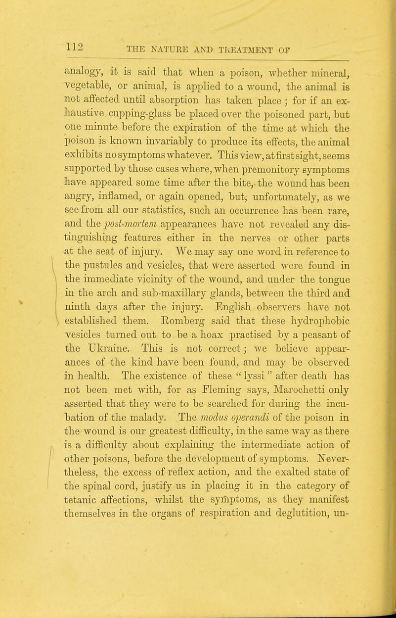 analogy, it is said that when a poison, whether mineral, vegetable, or animal, is applied to a v.'ound, the animal is not affected until absorption has taken place ; for if an ex- haustive cupping-glass be placed over the poisoned part, but one minute before the expiration of the time at which the poison is known invariably to produce its effects, the animal exliibits no symptoms whatever. This view, at first sight, seems supported by those cases where, when premonitory symptoms have appeared some time after the bite, the wound has been angry, inflamed, or again opened, but, unfortunately, as we see from all our statistics, such an occurrence has been rare, and the post-mortem appearances have not revealed any dis- tinguishing features either in the nerves or other parts at the seat of injury. We may say one word in reference to the pustules and vesicles, that were asserted were found in the immediate vicinity of the wound, and under the tongue in the arch and sub-maxdlary glands, between the third and ninth days after the injury. English observers have not established them. Eomberg said that these hydrophobic vesicles turned out to be a hoax practised by a peasant of the Ukraine. This is not correct; we believe appear- ances of the kind have been found, and may be observed in health. The existence of these  lyssi  after death has not been met Avith, for as Fleming says, Marochetti only asserted that they were to be searched for during the incu- bation of the malady. The modus operandi of the poison in the wound is our greatest difficulty, in the same way as there is a difficulty about explaining the intermediate action of other poisons, before the development of symptoms. Never- theless, the excess of reflex action, and the exalted state of the spinal cord, justify us in placing it in the category of tetanic affections, whilst the symptoms, as they manifest themselves in the organs of respiration and deglutition, un-