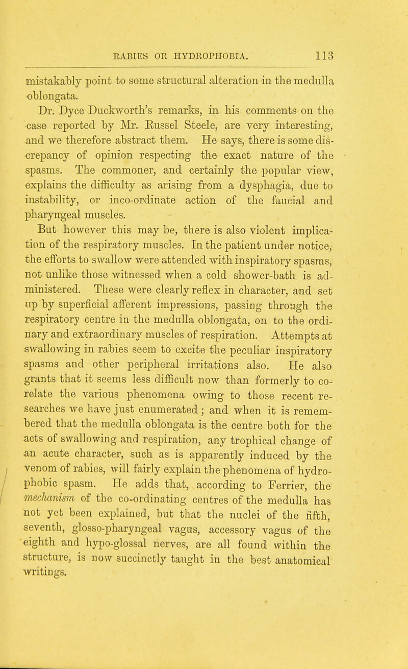 mistakably point to some structural alteration in the medulla oblongata. Dr. Dyce Duckworth's remarks, in his comments on the case reported by Mr. Eussel Steele, are very interesting, and Ave therefore abstract them. He says, there is some dis- crepancy of opinion respecting the exact nature of the spasms. The commoner, and certainly the popular view, explains the difficulty as arising from a dysphagia, due to instability, or inco-ordinate action of the faucial and pharyngeal muscles. But how^ever this may be, there is also violent implica- tion of the respiratory muscles. In the patient under notice, the efforts to swallow were attended with inspiratory spasms, not unlike those witnessed when a cold shower-bath is ad- ministered. These were clearly reflex in character, and set up by superficial afferent impressions, passing through the respiratory centre in the medulla oblongata, on to the ordi- nary and extraordinary muscles of resj)iration. Attempts at swallowing in rabies seem to excite the peculiar inspiratory spasms and other peripheral irritations also. He also grants that it seems less difficult now than formerly to co- relate the various phenomena owing to those recent re- searches we have just enumerated ; and when it is remem- bered that the medulla oblongata is the centre both for the acts of swallowing and respiration, any trophical change of an acute character, such as is apparently induced by the venom of rabies, will fairly explain the phenomena of hydro- phobic spasm. He adds that, according to Terrier, the mechanism of the co-ordinating centres of the medulla has not yet been explained, but that the nuclei of the fifth, seventh, glosso-pharyngeal vagus, accessory vagus of the eighth and hypo-glossal nerves, are all found within the structure, is now succinctly taught in the best anatomical ■writings.