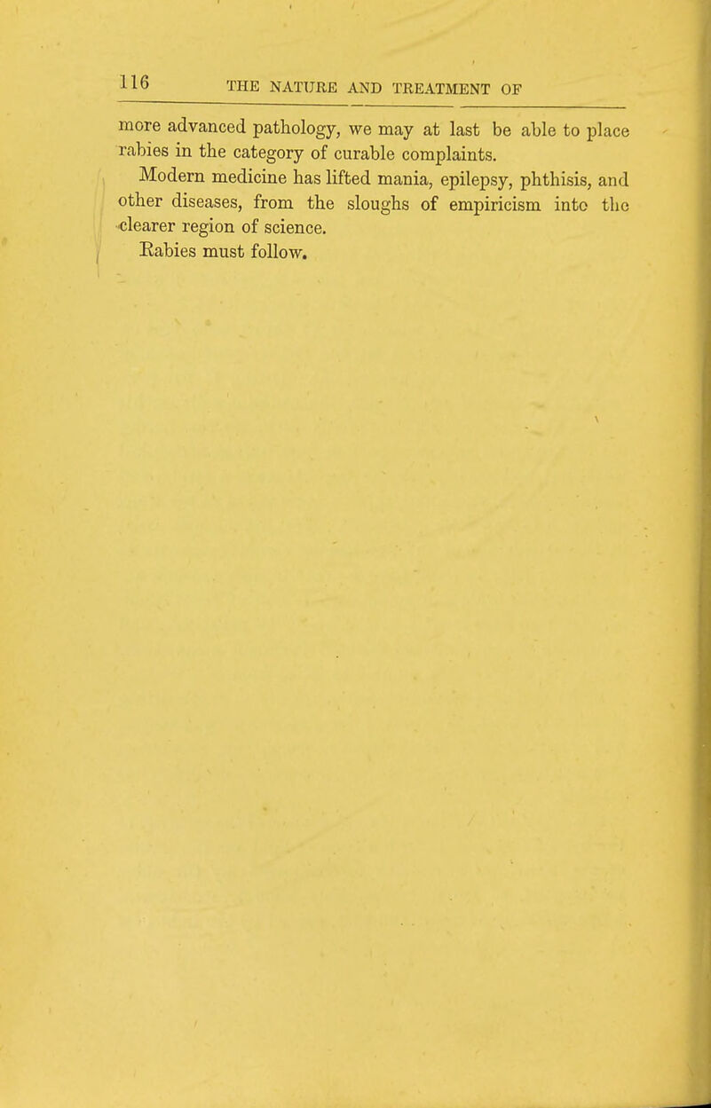 more advanced pathology, we may at last be able to place rabies in the category of curable complaints. Modern medicine has lifted mania, epilepsy, phthisis, and other diseases, from the sloughs of empiricism into the ■clearer region of science. Eabies must follow.