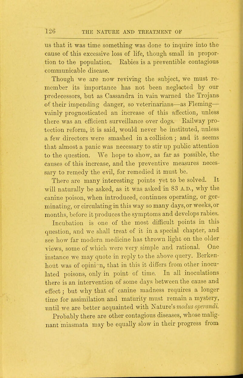 lis that it was time something was done to inquire into the cause of this excessive loss of life, though small in propor- tion to the population, Eabies is a preventible contagious communicable disease. Though we are now reviving the subject, we must re- member its importance has not been neglacted by our predecessors, but as Cassandra in vain warned the Trojans of their impending danger, so veterinarians—as Fleming— vainly prognosticated an increase of this affection, unless there was an efficient surveillance over dogs. Railway pro- tection reform, it is said, would never be instituted, unless a few directors were smashed in a collision ; and ib seems that almost a panic was necessary to stir up public attention to the question. We hope to show, as far as possible, the causes of this increase, and the preventive measures neces- sary to remedy the evil, for remedied it must be. There are many interesting points yet to be solved. It will naturally be asked, as it was asked in 83 A.D., why the canine poison, when introduced, continues operating, or ger- minating, or circulating in this way so many days, or weeks, or months, before it produces the symptoms and develops rabies. Incubation is one of the most difficult points in this question, and we shall treat of it in a special chapter, and see how far modern medicine has thrown light on the older views, some of which were very simple and rational. One instance we may quote in reply to the above query. Berken- hout was of opini-n, that in this it differs from other inocu- lated poisons, only in point of time. In all inoculations there is an intervention of some days between the cause and effect; but why that of canine madness requires a longer time for assimilation and maturity must remain a mystery, until we are better acquainted with Nature's modus oj^erajidi. Probably there are other contagious diseases, whose malig- nant miasmata may be equally slow in their progress from