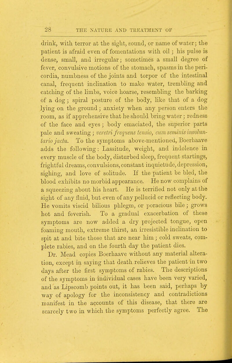 drink, with terror at the sight, sound, or name of water; the patient is afraid even of fomentations with oil; his pulse is dense, small, and irregular; sometimes a small degree of fever, convulsive motions of the stomach, spasms in the peri- cordia, numbness of the joints and torpor of the intestinal canal, frequent inclination to make water, trembling and catching of the limbs, voice hoarse, resembling the barking of a dog; spiral posture of the body, like that of a dog lying on the ground; anxiety when any person enters the room, as if apprehensive that he should bring water; redness of the face and eyes; body emaciated, the superior parts pale and sweating; veretri frequens tensio, cum seminis involun- tario jadu. To the symptoms above-mentioned, Boerhaave adds the following: Lassitude, weight, and indolence in every muscle of the body, disturbed sleep, frequent startings, frightful dreams, convulsions, constant inquietude, depression, sighing, and love of solitude. If the patient be bled, the blood exhibits no morbid appearance. He now complains of a squeezing about his heart. He is terrified not only at the sight of any fluid, but even of any pellucid or reflecting body. He vomits viscid bilious phlegm, or poracious bile; grows hot and feverish. To a gradual exacerbation of these symptoms are now added a dry projected tongue, open foaming mouth, extreme thirst, an irresistible inclination to spit at and bite those that are near him; cold sweats, com- plete rabies, and on the fourth day the patient dies. Dr. Mead copies Boerhaave without any material altera- tion, except in saying that death relieves the patient in two days after the first symptoms of rabies. The descriptions of the symptoms in individual cases have been very varied, and as Lipscomb points out, it has been said, perhaps by way of apology for the inconsistency and contradictions manifest in the accounts of this disease, that there are scarcely two in which the symptoms perfectly agree. The