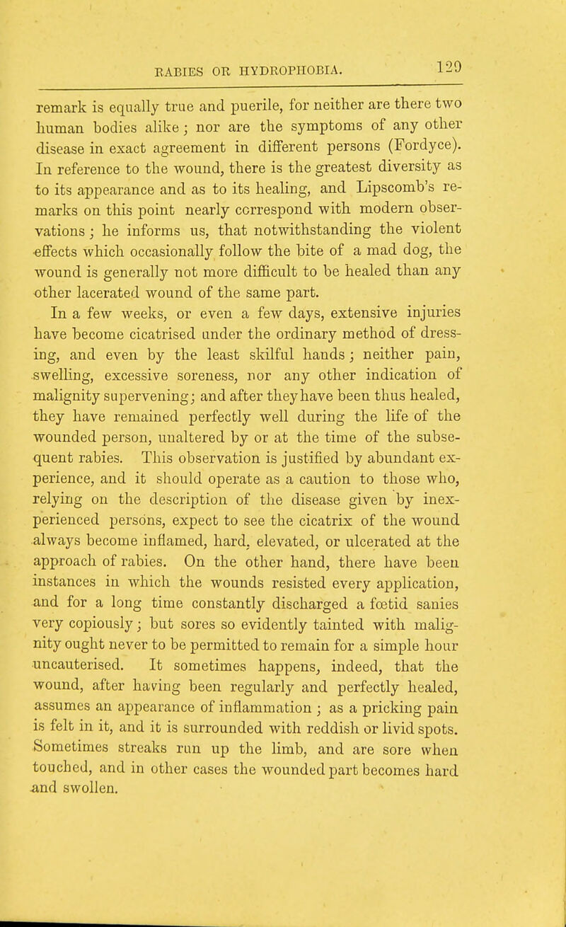 remark is equally true and puerile, for neither are there two human bodies alike; nor are the symptoms of any other disease in exact agreement in different persons (Fordyce). In reference to the wound, there is the greatest diversity as to its appearance and as to its healing, and Lipscomb's re- marks on this point nearly correspond with modern obser- vations ; he informs us, that notwithstanding the violent effects which occasionally follow the bite of a mad dog, the wound is generally not more difficult to be healed than any other lacerated wound of the same part. In a few weeks, or even a few days, extensive injuries have become cicatrised under the ordinary method of dress- ing, and even by the least skilful hands; neither pain, swelhng, excessive soreness, nor any other indication of malignity supervening; and after they have been thus healed, they have remained perfectly well during the life of the wounded person, unaltered by or at the time of the subse- quent rabies. This observation is justified by abundant ex- perience, and it should operate as a caution to those who, relying on the description of the disease given by inex- perienced persons, expect to see the cicatrix of the wound always become inflamed, hard, elevated, or ulcerated at the approach of rabies. On the other hand, there have been instances in which the wounds resisted every application, and for a long time constantly discharged a foetid sanies very copiously; but sores so evidently tainted with malig- nity ought never to be permitted to remain for a simple hour uncauterised. It sometimes happens, indeed, that the wound, after having been regularly and perfectly healed, assumes an appearance of inflammation ; as a pricking pain is felt in it, and it is surrounded with reddish or livid spots. Sometimes streaks run up the limb, and are sore when touched, and in other cases the wounded part becomes hard ^nd swollen.