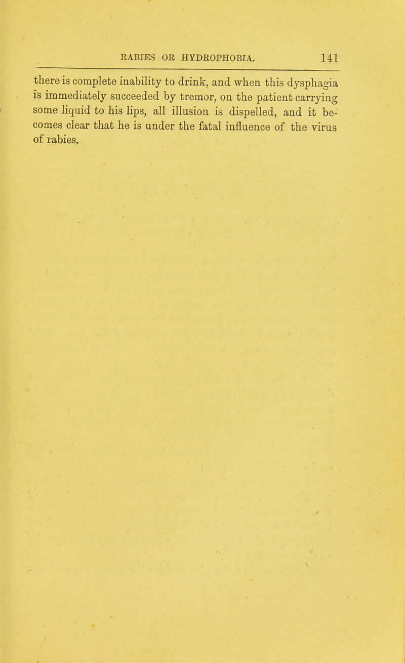 there is complete inability to drink, and when this dysphagia is immediately succeeded by tremor, on the patient carrying some liquid to his lips, all illusion is dispelled, and it be- comes clear that he is under the fatal influence of the virus of rabies.