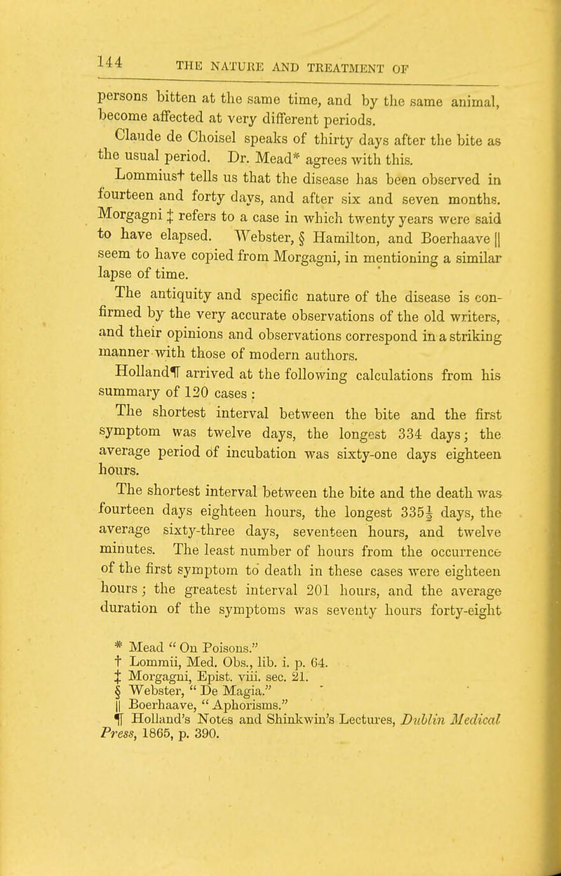 persons bitten at the same time, and by the same animal, become affected at very different periods. Claude de Choisel speaks of thirty days after the bite as the usual period. Dr. Mead* agrees with this. Lommiust tells us that the disease has been observed in fourteen and forty days, and after six and seven months. Morgagni + refers to a case in which twenty years were said to have elapsed. Webster, § Hamilton, and Boerhaave |1 seem to have copied from Morgagni, in mentioning a similar lapse of time. The antiquity and specific nature of the disease is con- firmed by the very accurate observations of the old writers, and their opinions and observations correspond in a striking manner with those of modern authors. HollandlT arrived at the following calculations from his summary of 120 cases : The shortest interval between the bite and the first symptom was twelve days, the longest 334 days; the average period 6f incubation was sixty-one days eighteen hours. The shortest interval between the bite and the death was fourteen days eighteen hours, the longest 335^ days, the average sixty-three days, seventeen hours, and twelve minutes. The least number of hoars from the occurrence of the first symptom to death in these cases were eighteen hours; the greatest interval 201 hours, and the average duration of the symptoms was seventy hours forty-eight * Mead  On Poisons. t Lommii, Med. Obs., lib. i. p. 64. J Morgagni, Epist. viii. sec. 21. § Webster,  De Magia. II Boerhaave,  Aphorisms. ^ Holland's Notes and Shinkwin's Lectures, Djihlin Iledical Press, 1865, p. 390. I