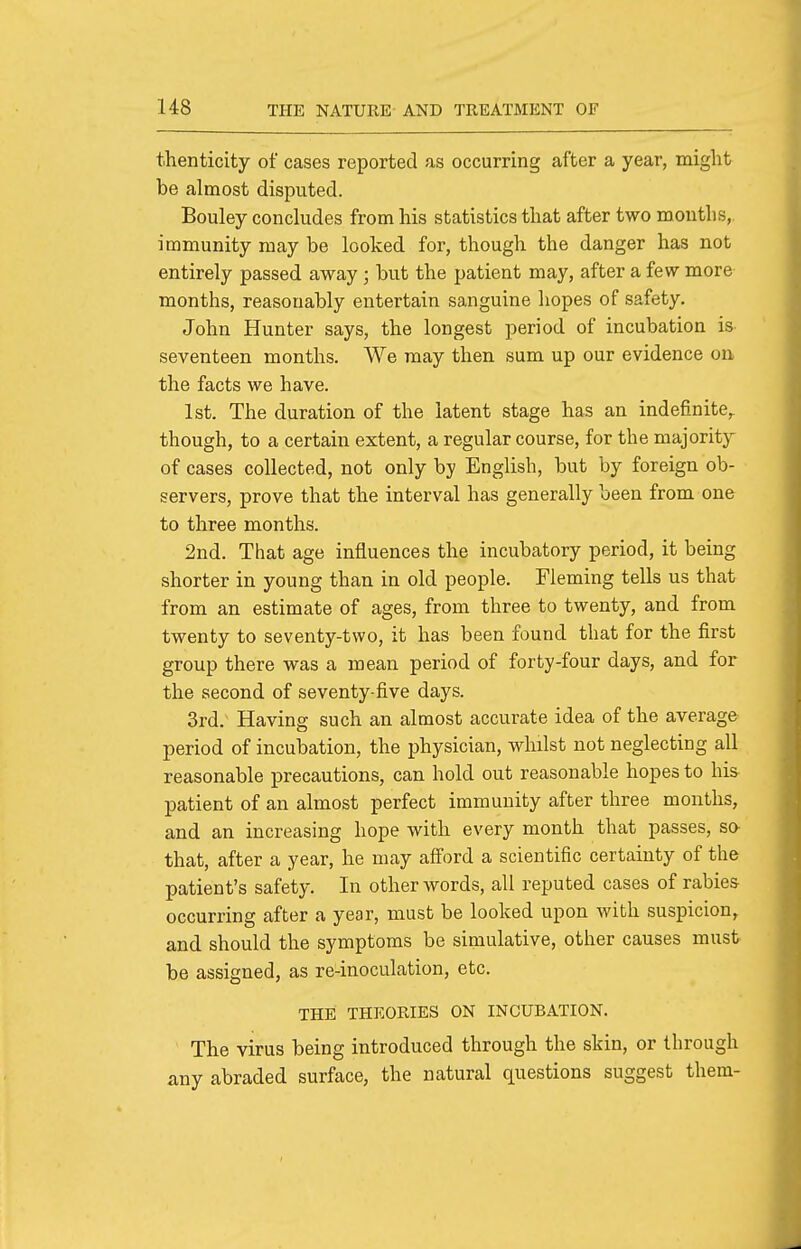 thenticity of cases reported as occurring after a year, might be almost disputed. Bouley concludes from his statistics that after two months,, immunity may be looked for, though the danger has not entirely passed away ; but the patient may, after a few more months, reasonably entertain sanguine hopes of safety. John Hunter says, the longest period of incubation is seventeen months. We may then sum up our evidence on the facts we have. 1st. The duration of the latent stage has an indefinite^ though, to a certain extent, a regular course, for the majority of cases collected, not only by English, but by foreign ob- servers, prove that the interval has generally been from one to three months. 2nd. That age influences the incubatory period, it being shorter in young than in old people. Fleming tells us that from an estimate of ages, from three to twenty, and from twenty to seventy-two, it has been found that for the first group there was a mean period of forty-four days, and for the second of seventy-five days. 3rd. Having such an almost accurate idea of the average period of incubation, the physician, whilst not neglecting all reasonable precautions, can hold out reasonable hopes to his patient of an almost perfect immunity after three months, and an increasing hope with every month that passes, sa that, after a year, he may afford a scientific certainty of the patient's safety. In other words, all reputed cases of rabies occurring after a year, must be looked upon with suspicion, and should the symptoms be simulative, other causes must be assigned, as re-inoculation, etc. THE THEORIES ON INCUBATION. The virus being introduced through the skin, or through any abraded surface, the natural questions suggest them-