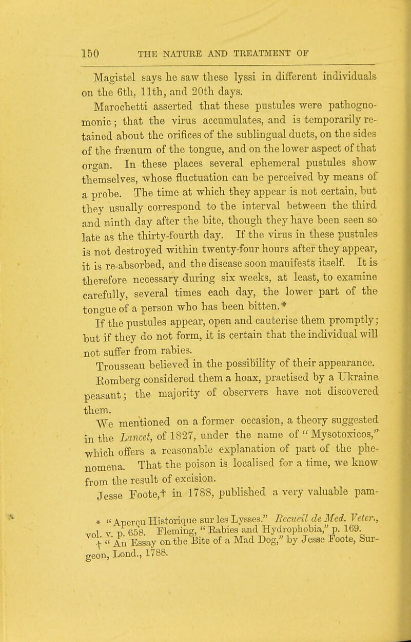 Magistel says he saw these lyssi in different individuals on the 6th. 11th, and 20th days. Marochetti asserted that these pustules were pathogno- monic ; that the virus accumulates, and is temporarily re- tained about the orifices of the sublingual ducts, on the sides of the fraenum of the tongue, and on the lower aspect of that organ. In these places several ephemeral pustules show themselves, whose fluctuation can be perceived by means of a probe. The time at which they appear is not certain, but they visually correspond to the interval between the third and ninth day after the bite, though they have been seen so late as the thirty-fourth day. If the virus in these pustules is not destroyed within twenty-four hours after they appear, it is re-absorbed, and the disease soon manifests itself. It is therefore necessary during six weeks, at least, to examine carefully, several times each day, the lower part of the tongue of a person who has been bitten.* If the pustules appear, open and cauterise them promptly; but if they do not form, it is certain that the individual will not suffer from rabies. Trousseau believed in the possibility of their appearance. Romberg considered them a hoax, practised by a Ukraine peasant; the majority of observers have not discovered them. We mentioned on a former occasion, a theory suggested in the Lancet, of 1827, under the name of  Mysotoxicos, •which offers a reasonable explanation of part of the phe- nomena. That the poison is localised for a time, we know from the result of excision. Jesse Foote,+ in 1788, pubhshed a very valuable pam- » « AperQU Historique sur les Lyases. Remeil de Med. Veter., vnl V p 658. Fleming,  Eabies and Hydrophobia, p. 169. ■\ An Essay on the Bite of a Mad Dog, by Jesse Foote, Sur- geon, Lond., 1788.