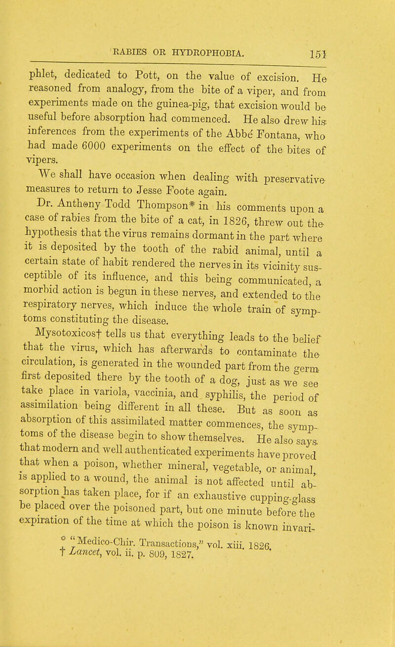 phlet, dedicated to Pott, on the value of excision. He reasoned from analogy, from the bite of a viper, and from experiments made on the guinea-pig, that excision would be useful before absorption had commenced. He also drew his'- inferences from the experiments of the Abbe Fontana, who had made 6000 experiments on the effect of the bites of vipers. We shall have occasion when dealing with preservative measures to return to Jesse Foote again. Dr. Antheny Todd Thompson* in his comments upon a case of rabies from the bite of a cat, in 1826, threw out the- hyiDothesis that the virus remains dormant in the part where it is deposited by the tooth of the rabid animal, until a certain state of habit rendered the nerves in its vicinity sus- ceptible of its influence, and this being communicated, a morbid action is begun in these nerves, and extended to the respiratory nerves, which induce the whole train of symp- toms constituting the disease. Mysotoxicost tells us that everything leads to the belief that the virus, which has afterwards to contaminate th^ circulation, is generated in the wounded part from the <^erm. first deposited there by the tooth of a dog, just as we see take place in variola, vaccinia, and syphihs, the period of assimilation being different in all these. But as soon as absorption of this assimilated matter commences, the symp toms of the disease begin to show themselves. He also says that modern and well authenticated experiments have proved that when a poison, whether mineral, vegetable, or animal IS apphed to a wound, the animal is not affected until ab' sorption has taken place, for if an exhaustive cuppin^-alass be placed over the poisoned part, but one minute before the expiration of the time at which the poison is known invari- * Medico-Chir. Transactions, vol. xiii 1826 t Lancet, vol. ii. p. 809, 1827.