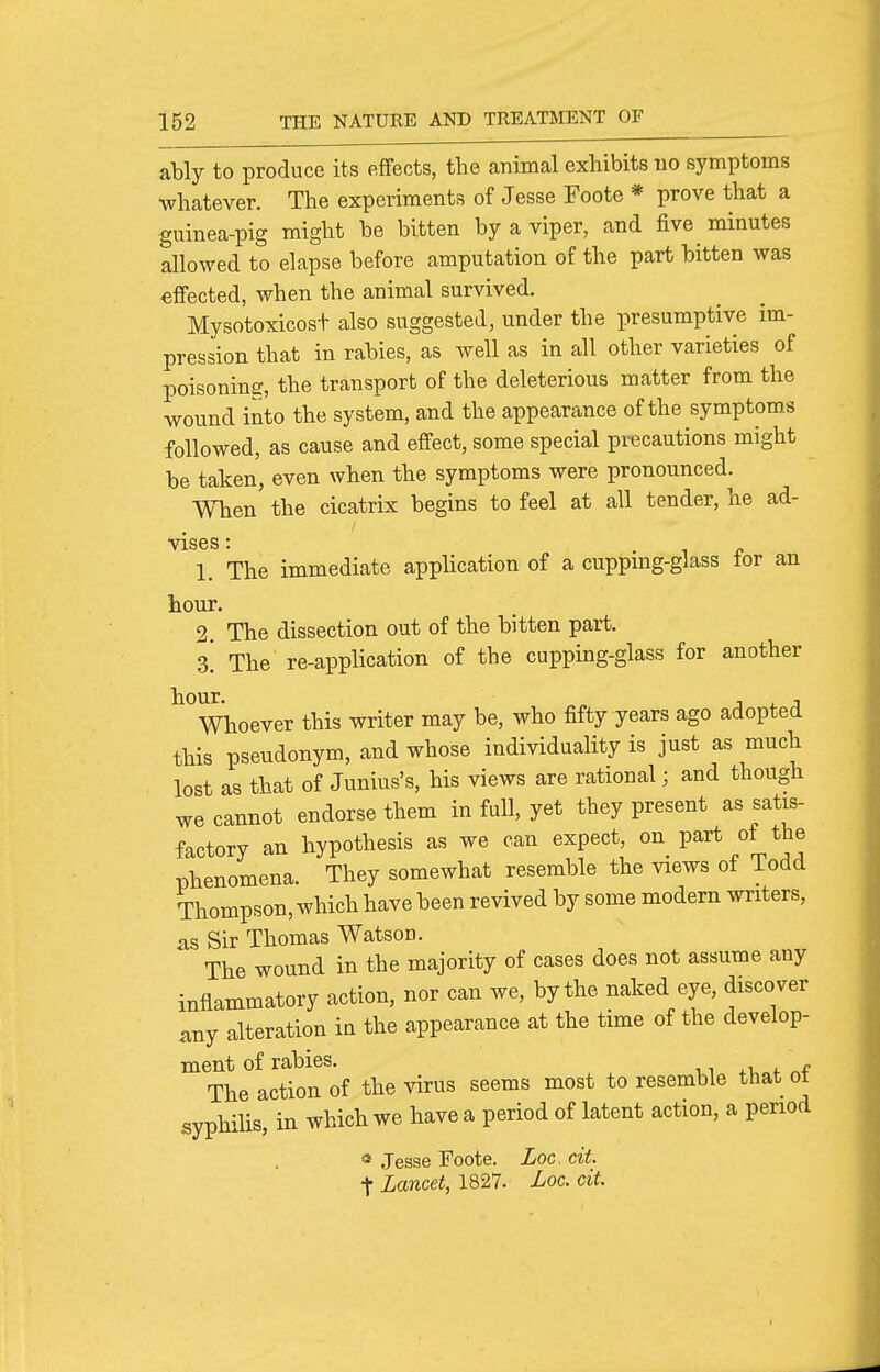 ably to produce its effects, the animal exhibits no symptoms whatever. The experiments of Jesse Foote * prove that a guinea-pig might be bitten by a viper, and five minutes allowed to elapse before amputation of the part bitten was effected, when the animal survived. Mysotoxicost also suggested, under the presumptive im- pression that in rabies, as well as in all other varieties of poisoning, the transport of the deleterious matter from the wound into the system, and the appearance of the symptoms followed, as cause and effect, some special precautions might be taken, even when the symptoms were pronounced. When the cicatrix begins to feel at all tender, he ad- vises: . 1 r 1. The immediate application of a cuppmg-glass tor an hour. 2. The dissection out of the bitten part. Z. The re-application of the cupping-glass for another hour. J t. J Whoever this writer may be, who fifty years ago adopted this pseudonym, and whose individuality is just as much lost as that of Junius's, his views are rational; and though we cannot endorse them in full, yet they present as satis- factory an hypothesis as we can expect, on_ part ot the phenomena. They somewhat resemble the views of Todd Thompson, which have been revived by some modern writers, as Sir Thomas Watson. The wound in the majority of cases does not assume any inflammatory action, nor can we, by the naked eye, discover any alteration in the appearance at the time of the develop- ment of rabies. The action of the virus seems most to resemble that ot syphiUs, in which we have a period of latent action, a period « Jesse Foote. Loo. cit. t Lancet, 1827. Loc. cit.