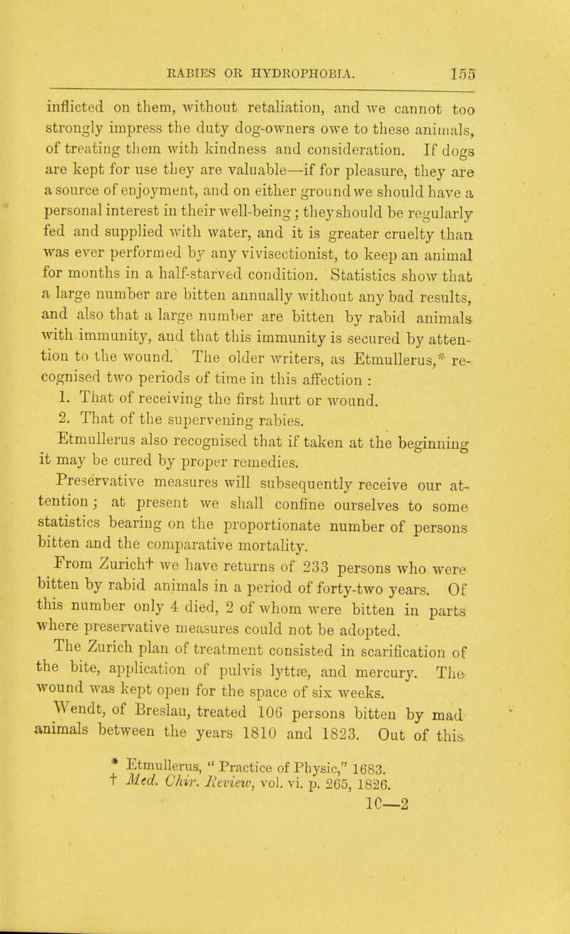 inflicted on them, without retaliation, and we cannot too strongly impress the duty dog-owners owe to these animals, of treating them with kindness and consideration. If dogs are kept for use they are valuable—if for pleasure, they are a source of enjoyment, and on either ground we should have a personal interest in their well-being; they should be regularly fed and supplied with water, and it is greater cruelty than was ever performed by any vivisectionist, to keep an animal for months in a half-starved condition. Statistics show that a large number are bitten annually without any bad results, and also that a large number are bitten by rabid animals with.immunity, and that this immunity is secured by atten- tion to the wound. The older writers, as EtmuUerus, re- cognised two periods of time in this affection : 1. That of receiving the first hurt or wound. 2. That of the supervening rabies. Etmullerus also recognised that if taken at the beginning it may be cured by proper remedies. Preservative measures will subsequently receive our at- tention; at present we shall confine ourselves to some statistics bearing on the proportionate number of persons bitten and the comparative mortality. From Zuricht we have returns of 233 persons who were bitten by rabid animals in a period of forty-two years. Of this number only 4 died, 2 of whom were bitten in parts where preservative measures could not be adopted. The Zurich plan of treatment consisted in scarification of the bite, application of pulvis lyttiB, and mercury. The wound was kept open for the space of six weeks. Wendt, of Breslau, treated 106 persons bitten by mad animals between the years 1810 and 1823. Out of this * Etmullerus, Practice of Physic, 1683. T Med. Chir. lievieiv, vol. vi. p. 265, 1826. IC—2