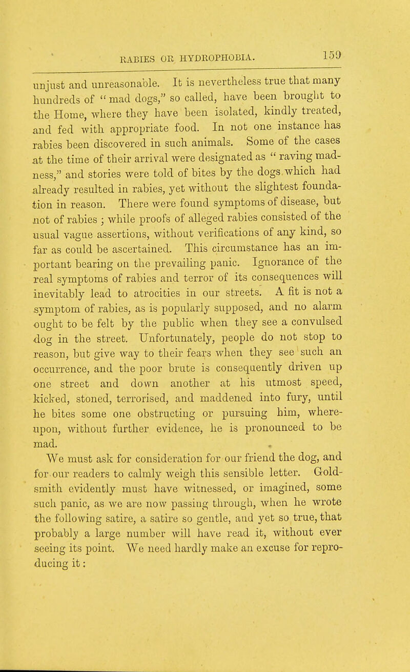 I RABIES on HYDROPHOBIA. 150 unjust and unreasonable. It is nevertheless true that many hundreds of  mad dogs, so called, have been hrouglit to the Home, where they have been isolated, kindly treated, and fed with appropriate food. In not one instance has rabies been discovered in such animals. Some of the cases at the time of their arrival were designated as  raving mad- ness, and stories were told of bites by the dogs which had ah-eady resulted in rabies, yet without the slightest founda- tion in reason. There were found symptoms of disease, but not of rabies ; while proofs of alleged rabies consisted of the usual vague assertions, without verifications of any kind, so far as could be ascertained. This circumstance has an im- portant bearing on the prevailing panic. Ignorance of the real symptoms of rabies and terror of its consequences will inevitably lead to atrocities in our streets. A fit is not a symptom of rabies, as is popularly supposed, and no alarm ought to be felt by the public when they see a convulsed <iog in the street. Unfortunately, people do not stop to reason, but give way to their fears when they see' such an occurrence, and the poor brute is consequently driven up one street and down another at his utmost speed, kicked, stoned, terrorised, and maddened into fury, until he bites some one obstructing or pursuing him, where- upon, without further evidence, he is pronounced to be mad. We must ask for consideration for our friend the dog, and for our readers to calmly weigh this sensible letter. Gold- smith evidently must have witnessed, or imagined, some such panic, as we are now passing through, when he wrote the following satire, a satire so gentle, and yet so true, that probably a large number will have read it, Avithout ever seeing its point. We need hardly make an excuse for repro- ducing it: