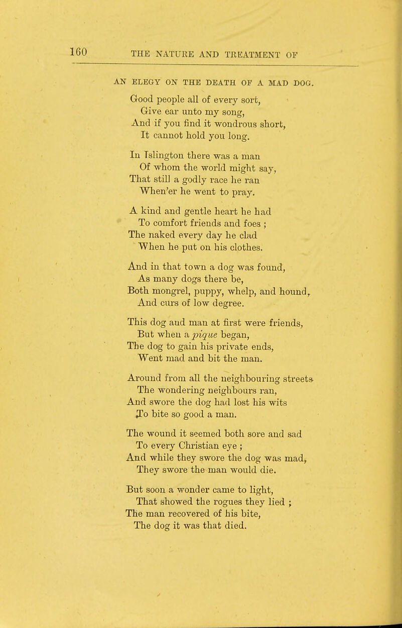 AN ELEGY ON THE DEATH OF A MAD DOG. Good people all of every sort, Give ear unto my song, And if you find it wondrous short, It cannot hold you long. In Islington there was a man Of whom the world might say, That still a godly race he ran When'er he went to pray. A kind and gentle heart he had To comfort friends and foes ; The naked every day he clad When he put on his clothes. And in that town a dog was found. As many dogs there be, Both mongrel, puppy, whelp, and hound. And curs of low degree. This dog aud man at first were friends, But when a ijiqiie began, The dog to gain his private ends, Went mad and bit the man. Around from all the neighbouring streets The wondering neighbours ran, And swore the dog had lost his wits ^To bite so good a man. The wound it seemed both sore and sad To every Christian eye ; And while they swore the dog was mad. They swore the man would die. But soon a wonder came to light. That showed the rogues they lied ; The man recovered of his bite, The dog it was that died.