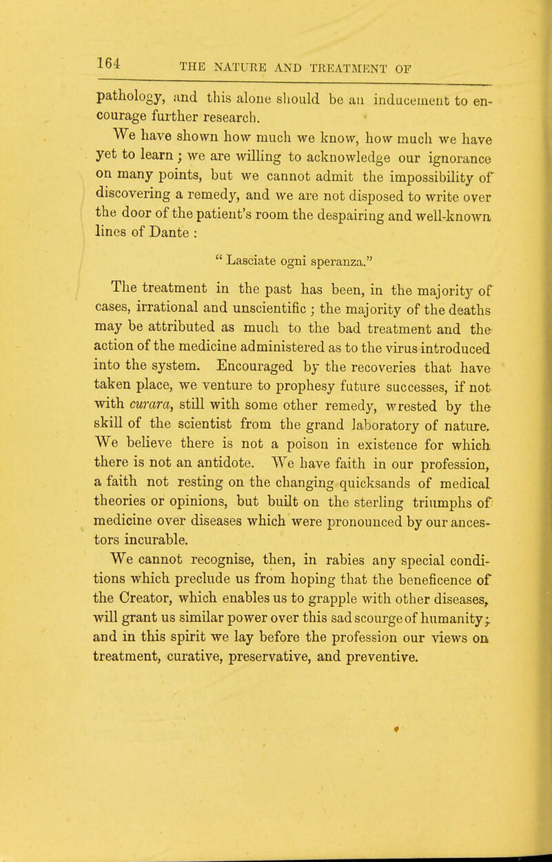 pathology, and this alone should be an inducement to en- courage further research. We have shown how much we know, how much we have yet to learn; we are willing to acknowledge our ignorance on many points, but we cannot admit the impossibility of discovering a remedy, and we are not disposed to write over the door of the patient's room the despairing and well-known, lines of Dante :  Lasciate ogni speranza. The treatment in the past has been, in the majority of cases, irrational and unscientific ; the majority of the deaths may be attributed as much to the bad treatment and the action of the medicine administered as to the virus introduced into the system. Encouraged by the recoveries that have taken place, we venture to prophesy future successes, if not with curara, still with some other remedy, wrested by the- skill of the scientist from the grand laboratory of nature. We beheve there is not a poison in existence for which there is not an antidote. We have faith in our profession, a faith not resting on the changing quicksands of medical theories or opinions, but built on the sterling triumphs of medicine over diseases which were pronounced by our ances- tors incurable. We cannot recognise, then, in rabies any special condi- tions which preclude us from hoping that the beneficence of the Creator, which enables us to grapple with other diseases^ will grant us similar power over this sad scourge of humanity; and in this spirit we lay before the profession our views on treatment, curative, preservative, and preventive.