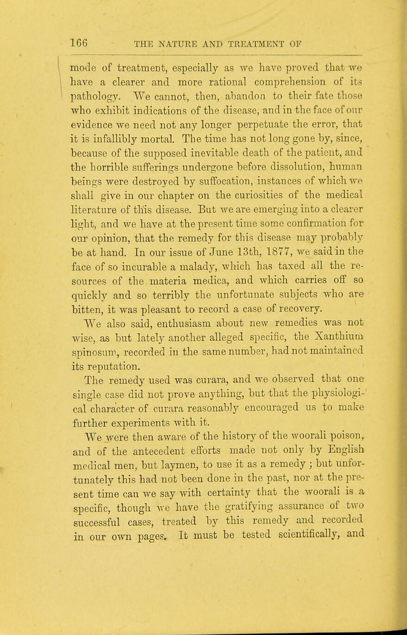 mode of treatment, especially as we have proved that we have a clearer and more rational comprehension of its pathology. We cannot, then, abandon to their fate those who exhibit indications of the disease, and in the face of our evidence we need not any longer perpetuate the error, that it is infallibly mortal. The time has not long gone by, since, because of the supposed inevitable death of the patient, and the horrible sufferings undergone before dissolution, human beings were destroyed by suffocation, instances of which we shall give in our chapter on the curiosities of the medical literature of this disease. But we are emerging into a clearer light, and we have at the present time some confirmation for our opinion, that the remedy for this disease may probably be at hand. In our issue of June 13th, 1877, we said in the face of so incurable a malady, which has taxed all the re- sources of the materia medica, and which carries off so quickly and so terribly the unfortunate subjects who are bitten, it was pleasant to record a case of recovery. We also said, enthusiasm about new remedies was not wise, as but lately another alleged specific, the Xanthiura spinosum, recorded in the same number, had not maintained its reputation. The remedy used was curara, and we observed that one single case did not prove anything, but that the physiologi- cal character of curara reasonably encouraged us to make further experiments with it. We were then aware of the history of the woorali poison, and of the antecedent efforts made not only by EngHsh medical men, but laymen, to use it as a remedy ; but unfor- tunately this had not been done in the past, nor at the pre- sent time can we say with certainty that the woorali is a specific, though we have the gratifying assurance of two successful cases, treated by this remedy and recorded in our own pages. It must be tested scientifically, and