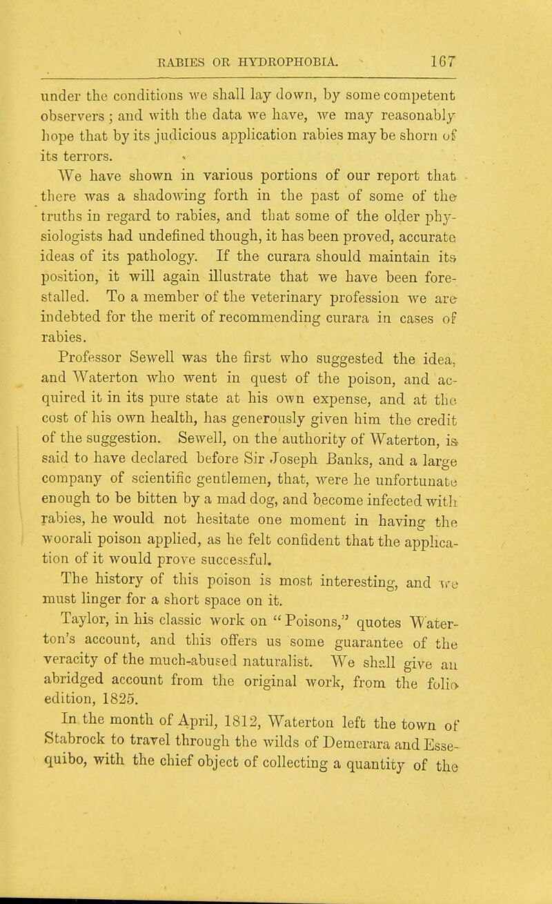 under the conditions ^\'e shall lay down, by some competent observers ; and with tlie data we have, we may reasonably hope that by its judicious application rabies maybe shorn of its terrors. We have shown in various portions of our report that - there was a shadowing forth in the past of some of the- truths in regard to rabies, and that some of the older phy- siologists had undefined though, it has been proved, accurate ideas of its pathology. If the curara should maintain its position, it will again illustrate that we have been fore- stalled. To a member of the veterinary profession we are indebted for the merit of recommending curara in cases of rabies. Professor Sewell was the first who suggested the idea, and Waterton who went in quest of the poison, and ac- quired it in its pure state at his own expense, and at the cost of his own health, has generously given him the credit of the suggestion. Sewell, on the authority of Waterton, is said to have declared before Sir Joseph Banks, and a large company of scientific gentlemen, that, were he unfortunate enough to be bitten by a mad dog, and become infected with rabies, he would not hesitate one moment in having the woorali poison applied, as he felt confident that the applica- tion of it would prove successful. The history of this poison is most interesting, and ire must linger for a short space on it. Taylor, in his classic work on  Poisons, quotes Water- ton's account, and this offers us some guarantee of the veracity of the much-abused naturalist. We shall give au abridged account from the original work, from the folio, edition, 182.5. In the month of April, 1812, Waterton left the town of Stabrock to travel through the wilds of Demcrara and Esse- quibo, with the chief object of collecting a quantity of the