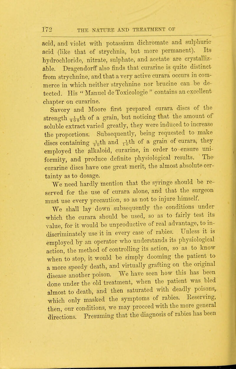 acid, and violet with potassium dichromate and sulphuric acid (like that of strychnia, but more permanent). Its hydrochloride, nitrate, sulphate, and acetate are crystalliz- ahle. Dragendorff also finds that curarine is quite distinct from strychnine, and that a very active curara occurs in com- merce in -which neither strychnine nor brucine can be de- tected. His  Manuel de Toxicologic  contains an excellent chapter on curarine. Savory and Moore first prepared curara discs of the strength a^o^h of a grain, but noticing that the amount of soluble extract varied greatly, they were induced to increase the proportions. Subsequently, being requested to make discs containing -^^fh and j^th of a grain of curara, they employed the alkaloid, curarine, in order to ensure uni- formity, and produce definite physiological results. The- curarine discs have one great merit, the almost absolute cer- tainty as to dosage. We need hardly mention that the syringe should be re- served for the use of curara alone, and that the surgeon must use every precaution, so as not to injure himself. We shall lay down subsequently the conditions under which the curara should be used, so as to fairly test its value, for it would be unproductive of real advantage, to in- discriminately use it in every case of rabies. Unless it is employed by an operator who understands its physiological action, the method of controlling its action, so as to know when to stop, it would be simply dooming the patient to a more speedy death, and virtually grafting on the original disease another poison. We have seen how this has been done under the old treatment, when the patient was bled almost to death, and then saturated with deadly poisons, which only masked the symptoms of rabies. Eeservmg, then, our conditions, we may proceed with the more general directions. Presuming that the diagnosis of rabies has been