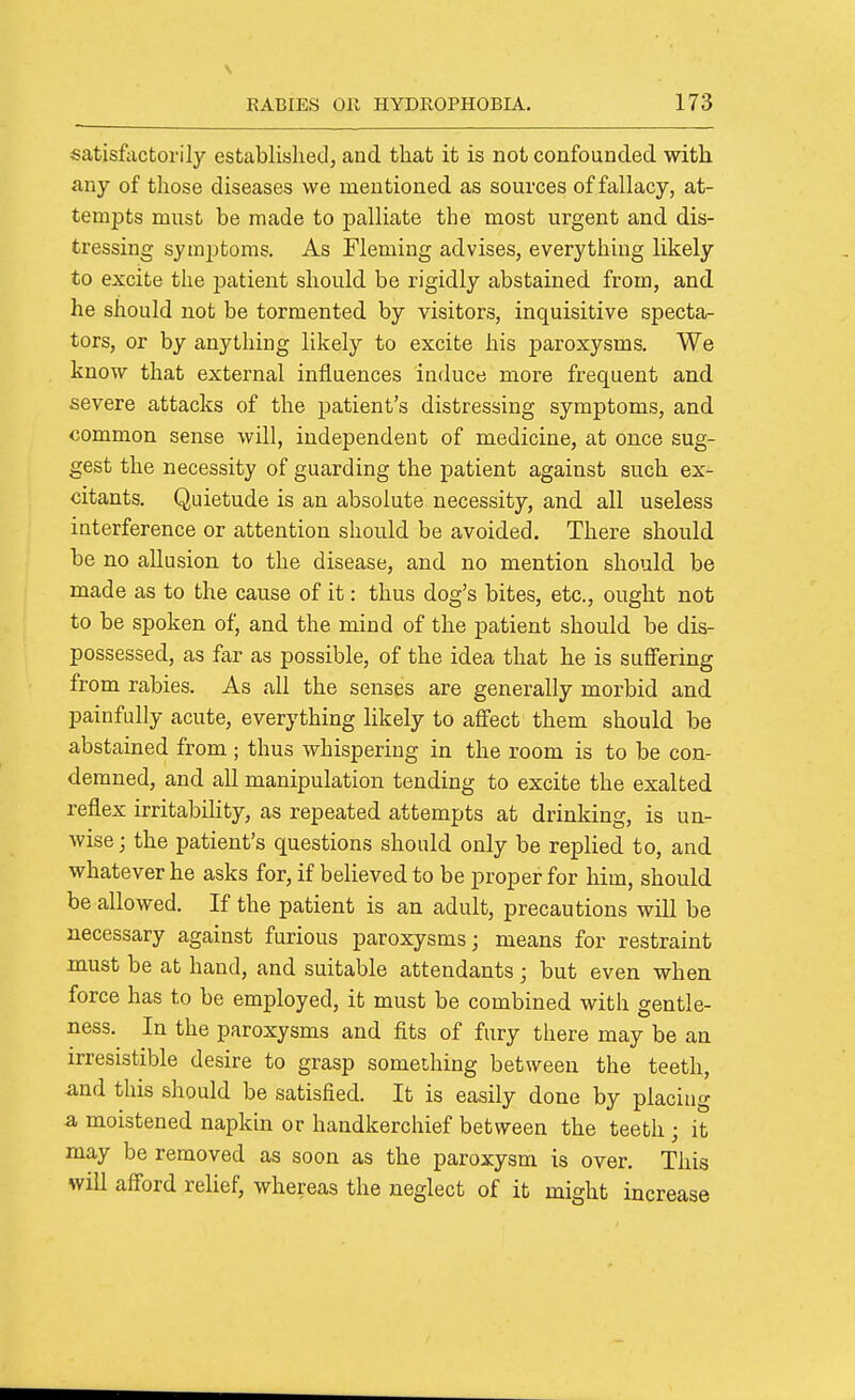 satisfactorily established, and that it is not confounded with any of those diseases we mentioned, as sources of fallacy, at- tempts must be made to palliate the most urgent and dis- tressing symptoms. As Fleming advises, everything likely to excite the patient should be rigidly abstained from, and he should not be tormented by visitors, inquisitive specta^- tors, or by anything likely to excite his paroxysms. We know that external influences induce more frequent and severe attacks of the patient's distressing symptoms, and common sense will, independent of medicine, at once sug- gest the necessity of guarding the patient against such ex- citants. Quietude is an absolute necessity, and all useless interference or attention should be avoided. There should be no allusion to the disease, and no mention should be made as to the cause of it: thus dog's bites, etc., ought not to be spoken of, and the mind of the patient should be dis- possessed, as far as possible, of the idea that he is suffering from rabies. As all the senses are generally morbid and painfully acute, everything likely to afiect them should be abstained from ; thus whispering in the room is to be con- demned, and all manipulation tending to excite the exalted reflex irritabihty, as repeated attempts at drinking, is un- wise; the patient's questions should only be replied to, and whatever he asks for, if believed to be proper for him, should be allowed. If the patient is an adult, precautions will be necessary against furious paroxysms; means for restraint must be at hand, and suitable attendants; but even when force has to be employed, it must be combined with gentle- ness. In the paroxysms and fits of fury there may be an irresistible desire to grasp something between the teeth, -and this should be satisfied. It is easily done by placing a moistened napkin or handkerchief between the teeth ; it may be removed as soon as the paroxysm is over. This will afford relief, whereas the neglect of it might increase