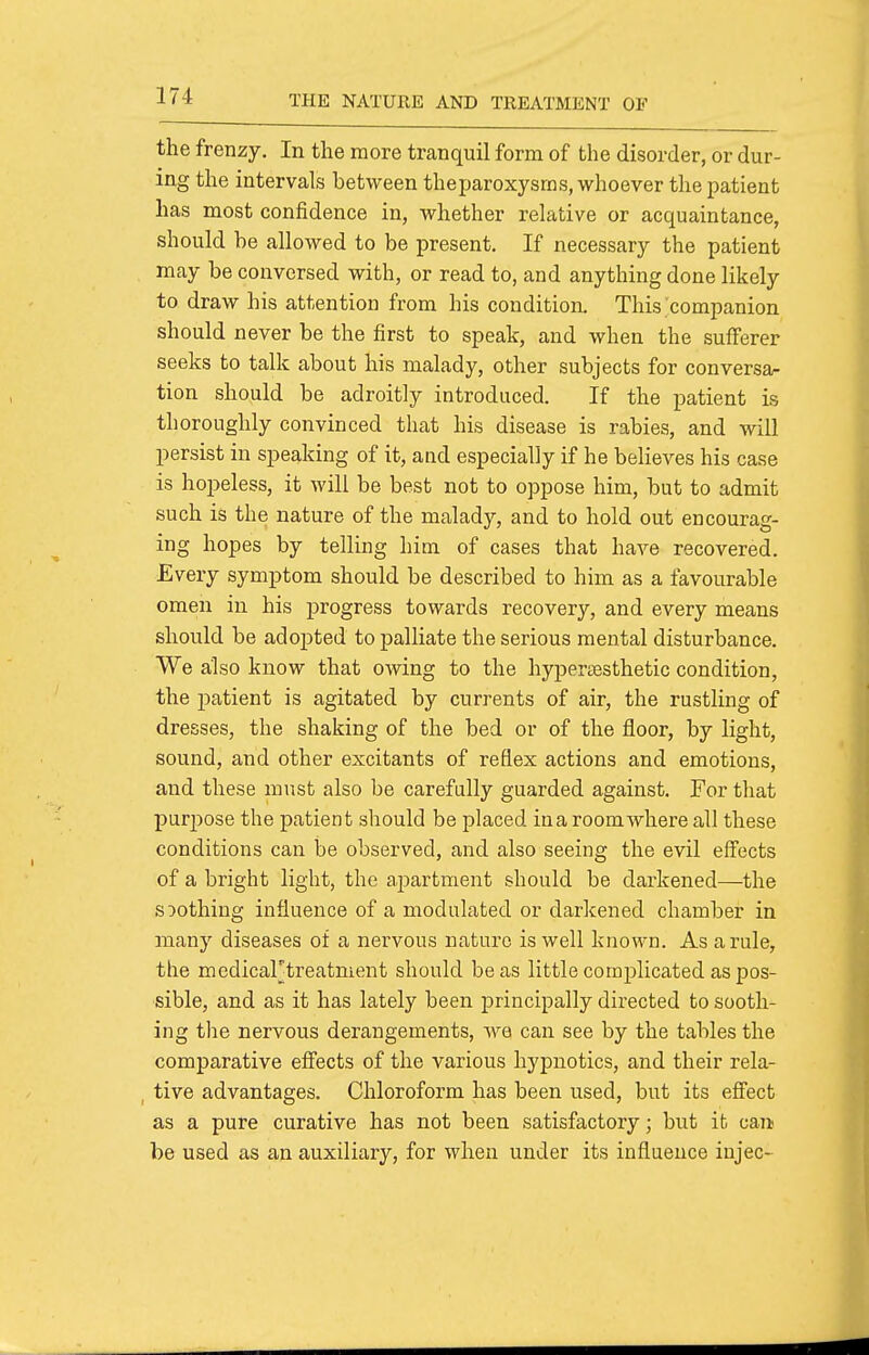 the frenzy. In the more tranquil form of the disorder, or dur- ing the intervals between theparoxysms, whoever the patient has most confidence in, whether relative or acquaintance, should he allowed to be present. If necessary the patient may be conversed with, or read to, and anything done likely to draw his attention from his condition. This;companion should never be the first to speak, and when the sufferer seeks to talk about his malady, other subjects for conversa- tion should be adroitly introduced. If the patient is thoroughly convinced that his disease is rabies, and wiU persist in speaking of it, and especially if he believes his case is hopeless, it will be best not to oppose him, but to admit such is the nature of the malady, and to hold out encourag- ing hopes by telling him of cases that have recovered. Every symptom should be described to him as a favourable omen in his progress towards recovery, and every means should be adopted to palliate the serious mental disturbance. We also know that owing to the hypersesthetic condition, the patient is agitated by currents of air, the rustling of dresses, the shaking of the bed or of the floor, by light, sound, and other excitants of reflex actions and emotions, and these must also be carefully guarded against. For that purpose the patient should be placed ina room where all these conditions can be observed, and also seeing the evil effects of a bright light, the apartment should be darkened—the soothing influence of a modulated or darkened chamber in many diseases of a nervous nature is well known. As a rule, the medicartreatment should be as little complicated as pos- sible, and as it has lately been i^rincipally directed to sooth- ing the nervous derangements, we can see by the tables the comparative effects of the various hypnotics, and their rela- , tive advantages. Chloroform has been used, but its effect as a pure curative has not been satisfactory; but it can be used as an auxiliary, for when under its influence injec-