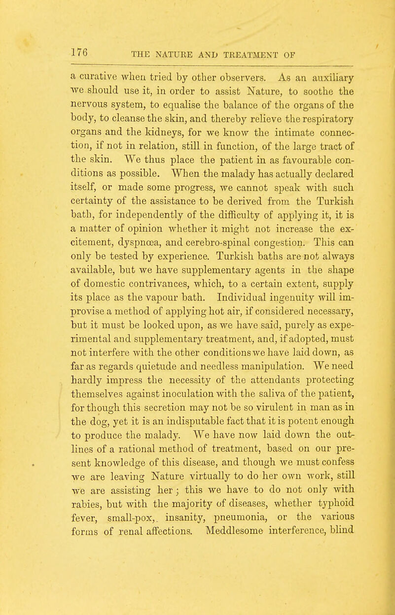 a curative wheu tried by other observers. As an auxiliary we should use it, in order to assist Nature, to soothe the nervous system, to equalise the balance of the organs of the body, to cleanse the skin, and thereby relieve the respiratory organs and the kidneys, for we know the intimate connec- tion, if not in relation, still in function, of the large tract of the skin. We thus place the patient in as favourable con- ditions as possible. When the malady has actually declared itself, or made some progress, we cannot speak with such certainty of the assistance to be derived from the Turkish bath, for independently of the difficulty of applying it, it is a matter of opinion whether it might not increase the ex- citement, dyspnoea, and cerebro-spinal congestion. This can only be tested by experience. Turkish baths are not always available, but we have supplementary agents in the shape of domestic contrivances, which, to a certain extent, supply its place as the vapour bath. Individual ingenuity will im- provise a method of applying hot air, if considered necessary, but it must be looked upon, as we have said, purely as expe- rimental and supplementary treatment, and, if adopted, must not interfere with the other conditions we have laid down, as far as regards quietude and needless manipulation. We need hardly impress the necessity of the attendants protecting themselves against inoculation with the saliva of the patient, for though this secretion may not be so virulent in man as in the dog, yet it is an indisputable fact that it is potent enough to produce the malady. We have now laid down the out- lines of a rational method of treatment, based on our pre- sent knowledge of this disease, and though we must confess we are leaving Nature virtually to do her own work, still we are assisting her; this we have to do not only with rabies, but with the majority of diseases, whether typhoid fever, small-pox,, insanity, pneumonia, or the various forms of renal affections. Meddlesome interference, blind