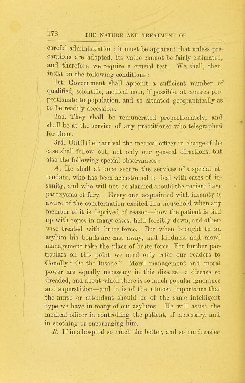 careful administration; it must be apparent that unless pre- cautions are adopted, its value cannot be fairly estimated, and therefore we require a crucial test. We shall, then, insist on the following conditions : 1st. Government shall appoint a sufficient number of qualified, scientific, medical men, if possible, at centres pro- portionate to population, and so situated geographically as to be readily accessible. 2nd. They shall be remunerated proportionately, and shall be at the service of any practitioner who telegraphed for them. 3rd. Until their arrival the medical officer in charge of the case shall follow out, not only our general directions, but also the following special observances : A. He shall at once secure the services of a special at- tendant, who has been accustomed to deal with cases of in- sanity, and who will not be alarmed should the patient have paroxysms of fury. Every one acquainted with insanity is aware of the consternation excited in a household when any member of it is deprived of reason—how the patient is tied up with ropes in many cases, held forcibly down, and other- wise treated with brute force. But when brought to an asylum his bonds are cast away, and kindness an4 moral management take the place of brute force. For further par- ticulars on this point we need only refer our readers to ConoUy On the Insane. Moral management and moral power are equallj^ necessary in this disease—a disease so dreaded, and about which there is so much popular ignorance and superstition—and it is of the utmost importance that the nurse or attendant should be of the same intelligent type we have in many of our asylums. He will assist the medical officer in controlling the patient, if necessary, and in soothing or encouraging him. B. If in a hospital so much the better, and so much easier