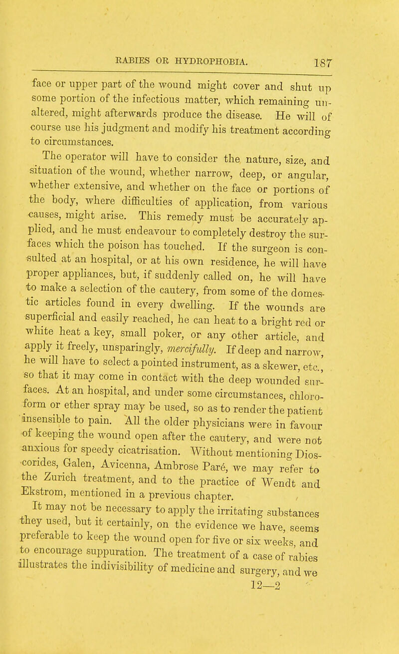 face or upper part of the wound might cover and shut up some portion of the infectious matter, which remaining un- altered, might afterwards produce the disease. He will of course use his judgment and modify his treatment according to circumstances. The operator will have to consider the nature, size, and situation of the wound, whether narrow, deep, or angular, whether extensive, and whether on the face or portions of the body, where difficulties of application, from various causes, might arise. This remedy must be accurately ap- plied, and he must endeavour to completely destroy the sur- faces which the poison has touched. If the surgeon is con- sulted at an hospital, or at his own residence, he will have proper appliances, but, if suddenly called on, he will have to make a selection of the cautery, from some of the domes- tic articles found in every dwelling. If the wounds are superficial and easily reached, he can heat to a bright red or white heat a key, small poker, or any other article, and apply it freely, unsparingly, mercifully. If deep and narrow, he will have to select a pointed instrument, as a skewer, etc.,' so that it may come in contact with the deep wounded sur- faces. At an hospital, and under some circumstances, chloro- form or ether spray may be used, so as to render the patient •ansensible to pain. All the older physicians were in favour of keepmg the wound open after the cautery, and were not anxious for speedy cicatrisation. Without mentioning Dios- •corides, Galen, Avicenna, Ambrose Par6, we may refer to the Zurich treatment, and to the practice of Wendt and Ekstrom, mentioned in a previous chapter. It may not be necessary to apply the irritating substances they used, but it certainly, on the evidence we have, seems preferable to keep the wound open for five or six weeks and to encourage suppuration. The treatment of a case of i4bies illustrates the indivisibility of medicine and surgery, and we 12—2