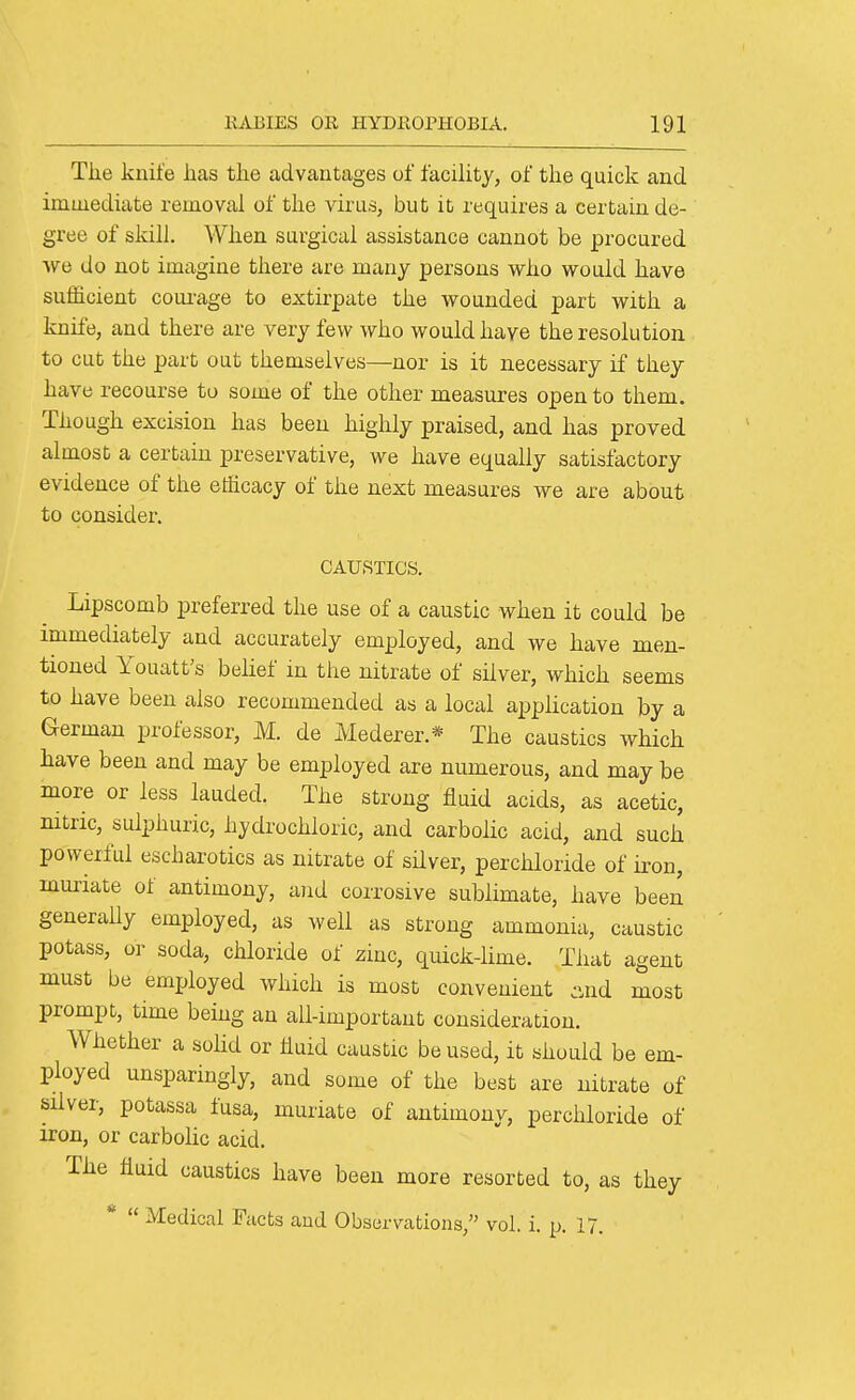 The knife has the advantages of facility, of the quick and immediate removal of the virus, but it requires a certain de- gree of skill. When surgical assistance cannot be procured we do not imagine there are many persons who would have sufficient corn-age to extirpate the wounded part with a knife, and there are very few who would have the resolution to cut the part out themselves—nor is it necessary if they have recourse to some of the other measures open to them. Though excision has been highly praised, and has proved almost a certain preservative, we have equally satisfactory evidence of the efficacy of the next measures we are about to consider. CAUSTICS. Lipscomb preferred the use of a caustic when it could be immediately and accurately employed, and we have men- tioned Youatt's belief in the nitrate of silver, which seems to have been also recommended as a local application by a German professor, M. de Mederer.* The caustics which have been and may be employed are numerous, and may be more or less lauded. The strong fluid acids, as acetic, mtric, sulphuric, hydrochloric, and carbolic acid, and such powerful escharotics as nitrate of silver, per chloride of iron, muriate of antimony, and corrosive sublimate, have been generally employed, as well as strong ammonia, caustic potass, or soda, chloride of zinc, quick-lime. That agent must be employed which is most convenient :ind most prompt, time being an all-important consideration. Whether a solid or liuid caustic be used, it should be em- ployed unsparingly, and some of the best are nitrate of silver, potassa fusa, muriate of antimony, perchloride of iron, or carbohc acid. The fluid caustics have been more resorted to, as they *  Medical Facts and Observations, vol. i. p. 17.