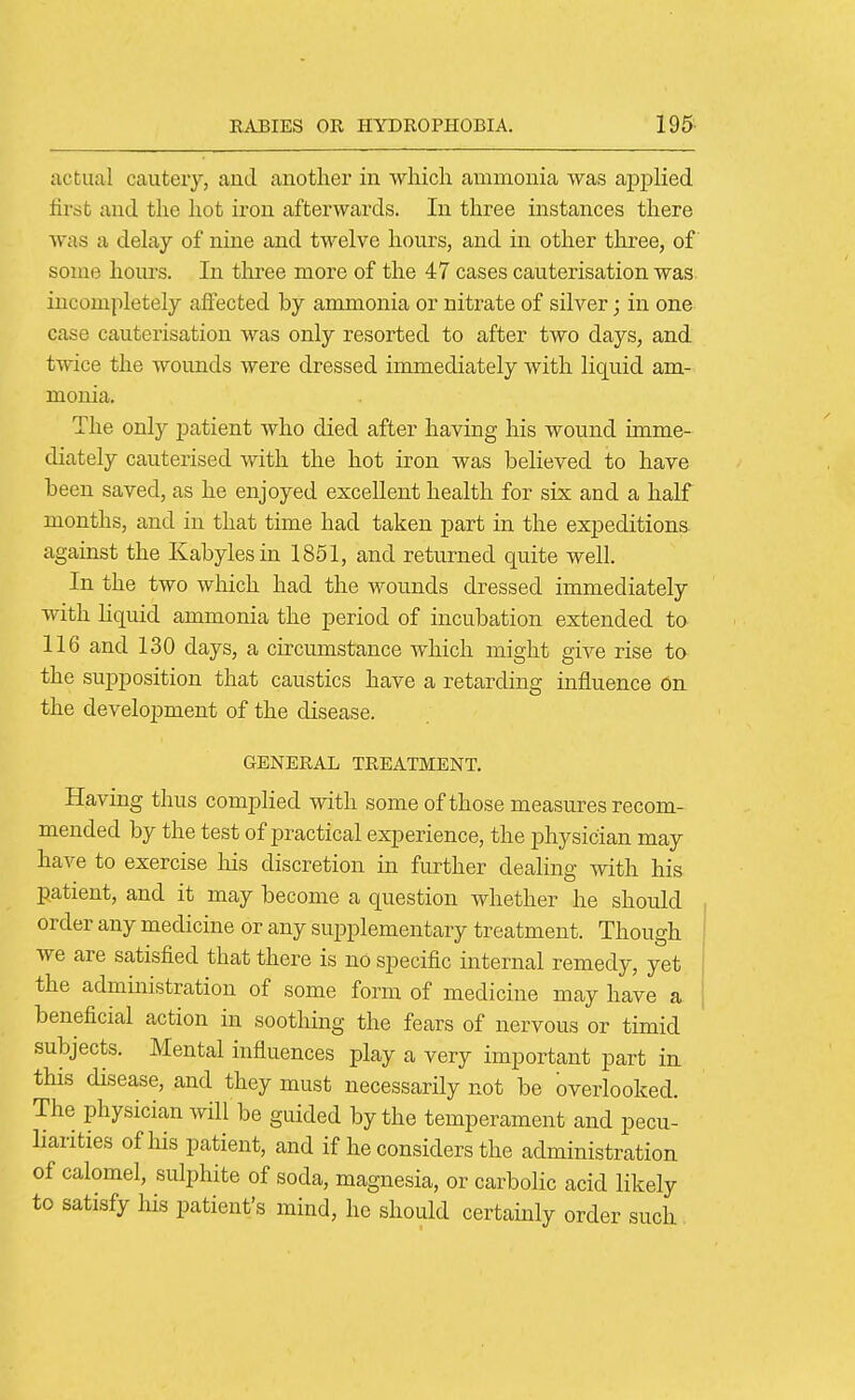 actual cautery, and anothei* in which ammonia was ajoiDlied first and the hot iron afterwards. In three instances tliere was a delay of nine and twelve hours, and in other three, of some hours. In three more of the 47 cases cauterisation was incompletely affected by ammonia or nitrate of silver; in one case cauterisation was only resorted to after two days, and twice the Avounds were dressed immediately with liquid am- monia. The only patient who died after having his wound imme- diately cauterised with the hot iron was believed to have been saved, as he enjoyed excellent health for six and a half months, and in that time had taken part in the expeditions against the Kabylesin 1851, and returned quite well. In the two which had the wounds dressed immediately with Hquid ammonia the period of incubation extended to 116 and 130 days, a circumstance which might give rise ta the supposition that caustics have a retarding influence On the development of the disease. GENERAL TREATMENT. Having thus complied with some of those measures recom- mended by the test of practical experience, the physician may have to exercise his discretion in further dealing with his patient, and it may become a question Avhether he should , order any medicine or any supplementary treatment. Though ! we are satisfied that there is no specific internal remedy, yet i the administration of some form of medicine may have a 1 beneficial action in soothing the fears of nervous or timid subjects. Mental influences play a very important part in this disease, and they must necessarily not be overlooked. The physician will be guided by the temperament and pecu- liarities of his patient, and if he considers the administration of calomel, sulphite of soda, magnesia, or carbolic acid likely to satisfy liis patient's mind, he should certainly order such