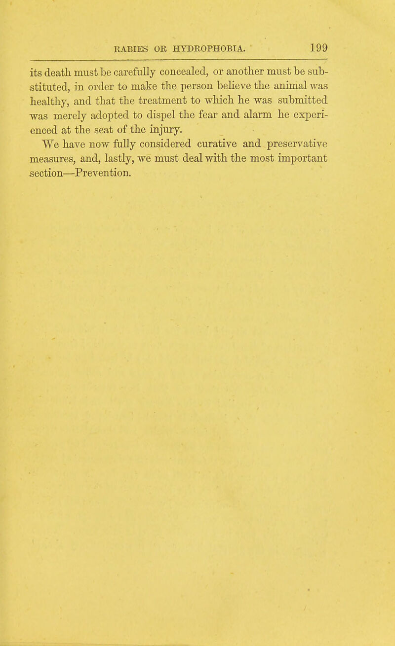 its deatli must be carefully concealed, or another must be sub- stituted, in order to make the person believe the animal was healthy, and tliat the treatment to wliich he was submitted was merely adopted to dispel the fear and alarm he experi- enced at the seat of the injury. We have now fully considered curative and preservative measures, and, lastly, we must deal with the most important section—Prevention.