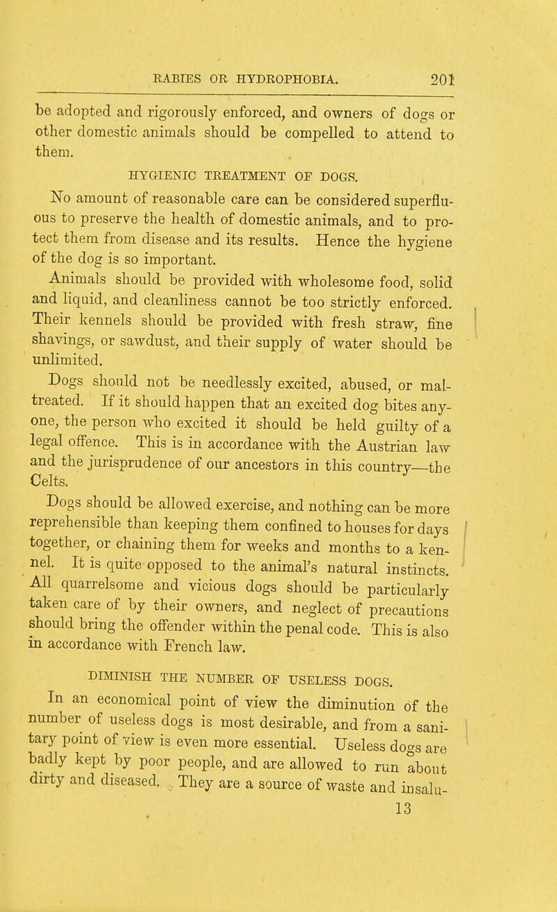 be adopted and rigorously enforced, and owners of dogs or other domestic animals should be compelled to attend to them. HYGIENIC TREATMENT OF DOGS. 'No amount of reasonable care can be considered superflu- ous to preserve the health of domestic animals, and to pro- tect them from disease and its results. Hence the hygiene of the dog is so important. Animals should be provided with wholesome food, solid and liquid, and cleanliness cannot be too strictly enforced. Their kennels should be provided with fresh straw, fine shavings, or sawdust, and their supply of water should be unlimited. Dogs should not be needlessly excited, abused, or mal- treated. If it should happen that an excited dog bites any- one, the person who excited it should be held guilty of a legal offence. This is in accordance with the Austrian law and the jurisprudence of our ancestors in this country—the Celts. Dogs should be allowed exercise, and nothing can be more reprehensible than keeping them confined to houses for days together, or chaining them for weeks and months to a ken- nel. It is quite opposed to the animal's natural instincts. All quarrelsome and vicious dogs should be particularly taken care of by their owners, and neglect of precautions should bring the ofi'ender within the penal code. This is also in accordance with French law. DIMINISH THE NUMBER OF USELESS DOGS. In an economical point of view the diminution of the number of useless dogs is most desirable, and from a sani- tary point of view is even more essential. Useless dogs are badly kept by poor people, and are allowed to run about dirty and diseased. .. They are a source of waste and insalu- 13