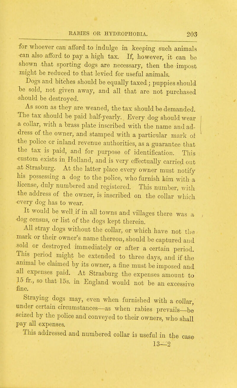 for whoever can afford to indulge in keeping such animals •can also afford to pay a high tax If, however, it can bo sho^vn that sporting dogs are necessary, then the impost might be reduced to that levied for useful animals. Dogs and bitches should be equally taxed; puppies should be sold, not given away, and all that are not purchased should be destroyed. As soon as they are weaned, the tax should be demanded. The tax should be paid half-yearly. Every dog should wear a collar, with a brass plate inscribed with the name and ad- dress of the owner, and stamped with a particular mark of the police or inland revenue authorities, as a guarantee that the tax is paid, and for purpose of identification. This custom exists in Holland, and is very effectually carried out at Strasburg. At the latter place every owner must notify his possessing a dog to the police, who furnish him with a license, duly numbered and registered. This number, with the address of the owner, is inscribed on the collar which every dog has to wear. It would be well if in all towns and villages there was a dog census, or list of the dogs kept therein. All stray dogs without the collar, or which have not tlio mark or their owner's name thereon, should be captured and sold or destroyed immediately or after a certain period. This period might be extended to three days, and if the animal be claimed by its owner, a fine must be imposed and all expenses paid. At Strasburg the expenses amount to 15 fr., so that 15s. in England would not be an excessive fine. Straying dogs may, even when furnished with a collar, under certain circumstances—as when rabies prevails—be seized by the police and conveyed to their owners, who shall pay all expenses. This addressed and numbered collar is useful in the case 13—2