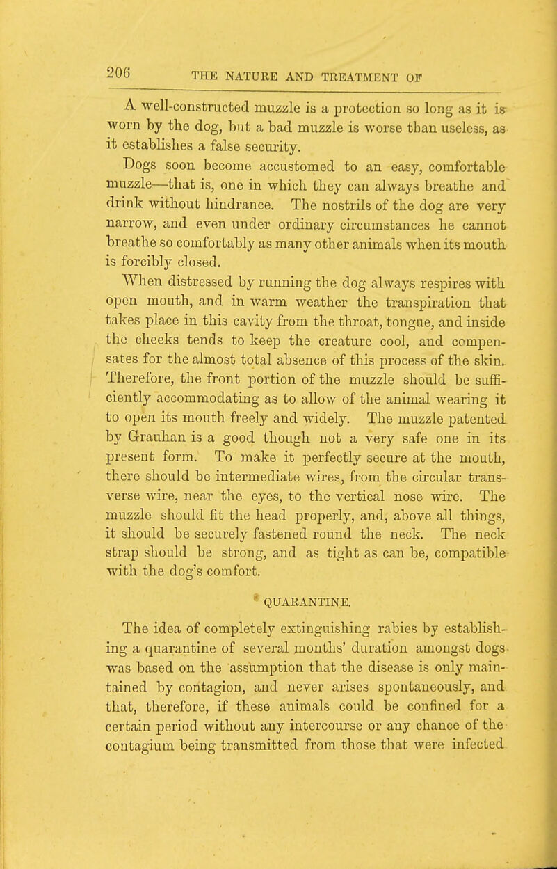 A •well-constructed muzzle is a protection so long as it is- ■worn by tlie dog, but a bad muzzle is worse than useless, as it establishes a false security. Dogs soon become accustomed to an easy, comfortable muzzle—that is, one in which they can always breathe and drink without hindrance. The nostrils of the dog are very narrow, and even under ordinary circumstances he cannot breathe so comfortably as many other animals when its mouth is forcibly'- closed. When distressed by running the dog always respires with open mouth, and in warm weather the transpiration that takes place in this cavity from the throat, tongue, and inside the cheeks tends to keep the creature cool, and compen- sates for the almost total absence of this process of the skin. Therefore, the front portion of the muzzle should be suffi- ciently accommodating as to allow of the animal wearing it to open its mouth freely and widely. The muzzle patented by Grauhan is a good though not a very safe one in its present form. To make it perfectly secure at the mouth, there should be intermediate wires, from the circular trans- verse wire, near the eyes, to the vertical nose wire. The muzzle should fit the head properly, and, above all things, it should be securely fastened round the neck. The neck strap should be strong, and as tight as can be, compatible with the dog's comfort. * QUARANTINE. The idea of completely extinguishing rabies by establish- ing a quarantine of several months' duration amongst dogs- was based on the assumption that the disease is only main- tained by contagion, and never arises spontaneously, and that, therefore, if these animals could be confined for a certain period without any intercourse or any chance of the contagium being transmitted from those that were infected