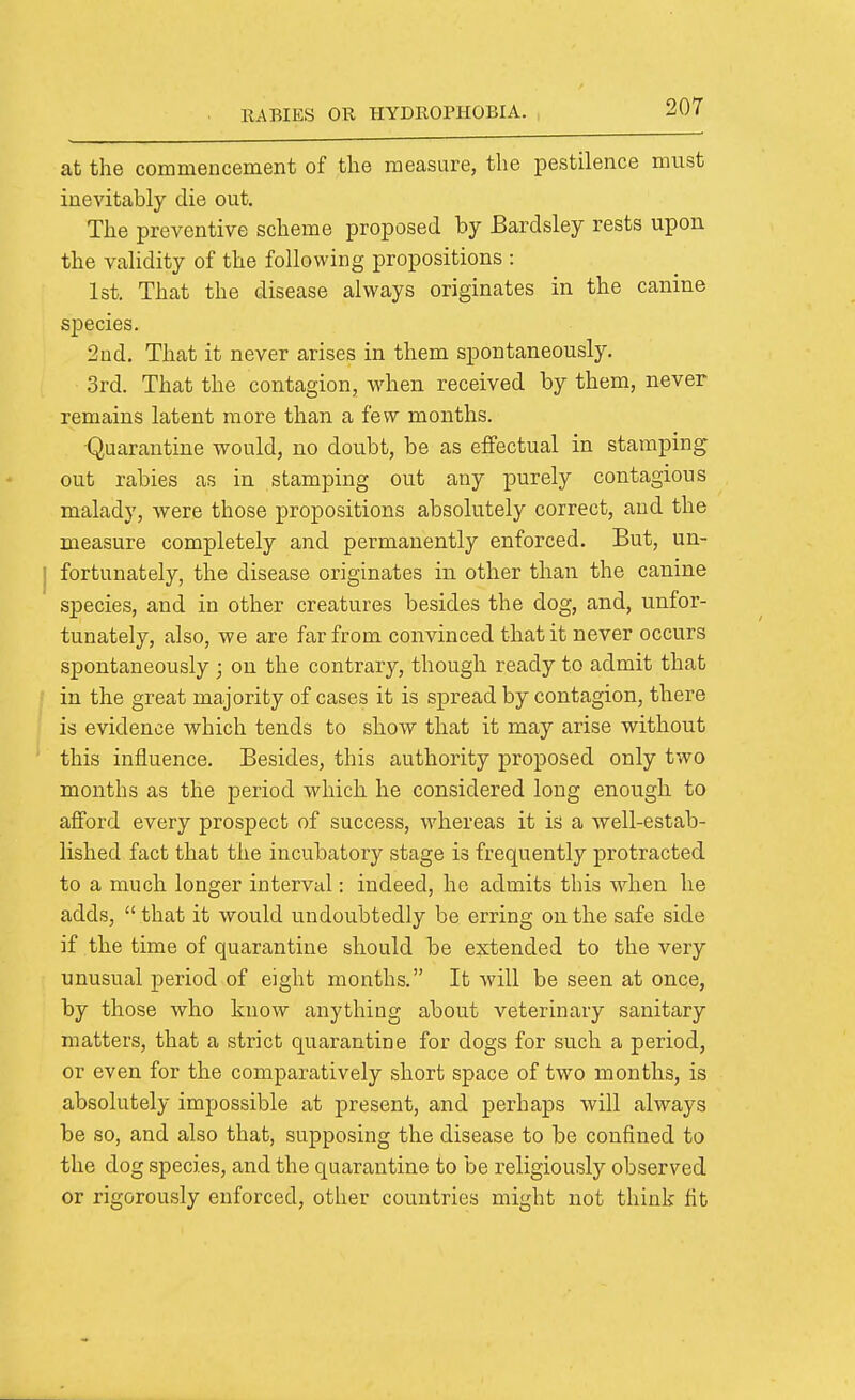 at the commencement of the measure, the pestilence must inevitably die out. The preventive scheme proposed by Bardsley rests upon the validity of the following propositions : Ist. That the disease always originates in the canine sjDecies. 2nd. That it never arises in them spontaneously. 3rd. That the contagion, when received by them, never remains latent more than a few months. Quarantine would, no doubt, be as effectual in stamping out rabies as in stamping out any purely contagious malady, were those propositions absolutely correct, and the measure completely and permanently enforced. But, un- fortunately, the disease originates in other than the canine species, and in other creatures besides the dog, and, unfor- tunately, also, we are far from convinced that it never occurs spontaneously ; on the contrary, though ready to admit that in the great majority of cases it is spread by contagion, there is evidence which tends to show that it may arise without this influence. Besides, this authority proposed only two months as the period which he considered long enough to afford every prospect of success, whereas it is a well-estab- lished fact that the incubatory stage is frequently protracted to a much longer interval: indeed, he admits this when he adds,  that it would undoubtedly be erring on the safe side if the time of quarantine should be extended to the very unusual period of eight months. It will be seen at once, by those who know anything about veterinary sanitary matters, that a strict quarantine for dogs for such a period, or even for the comparatively short space of two months, is absolutely impossible at present, and perhaps will always be so, and also that, supposing the disease to be confined to the dog species, and the quarantine to be religiously observed or rigorously enforced, other countries might not think fit