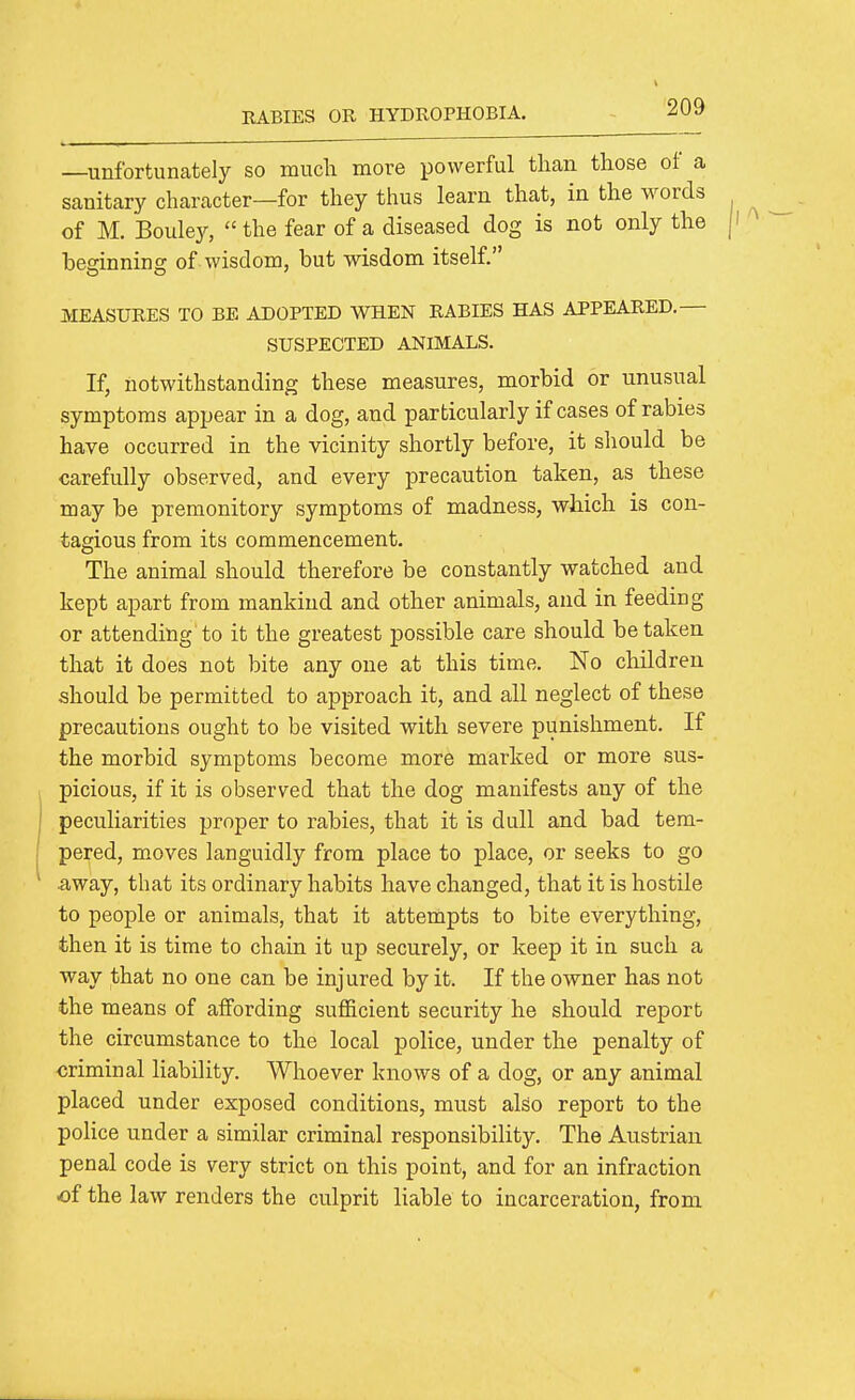 —unfortunately so much more powerful than those of a sanitary character—for they thus learn that, in the words of M. Boulejr,  the fear of a diseased dog is not only the besinnins of wisdom, but wisdom itself. MEASURES TO BE ADOPTED WHEN RABIES HAS APPEARED.— SUSPECTED ANIMALS. If, notwithstanding these measures, morbid or unusual symptoms appear in a dog, and particularly if cases of rabies have occurred in the vicinity shortly before, it should be carefully observed, and every precaution taken, as these may be premonitory symptoms of madness, which is con- tagious from its commencement. The animal should therefore be constantly watched and kept apart from mankind and other animals, and in feeding or attending to it the greatest possible care should betaken that it does not bite any one at this time. No children should be permitted to approach it, and all neglect of these precautions ought to be visited with severe punishment. If the morbid symptoms become more marked or more sus- picious, if it is observed that the dog manifests any of the peculiarities proper to rabies, that it is dull and bad tem- pered, moves languidly from place to place, or seeks to go away, that its ordinary habits have changed, that it is hostile to people or animals, that it attempts to bite everything, then it is time to chain it up securely, or keep it in such a way that no one can be injured by it. If the owner has not the means of affording sufficient security he should report the circumstance to the local police, under the penalty of criminal liability. Whoever knows of a dog, or any animal placed under exposed conditions, must also report to the police under a similar criminal responsibility. The Austrian penal code is very strict on this point, and for an infraction of the law renders the culprit liable to incarceration, from