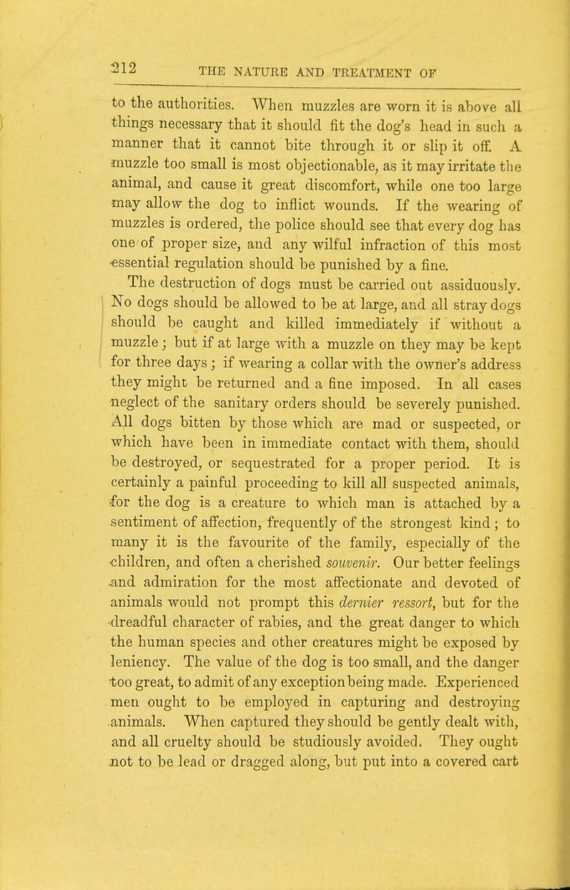 to the authorities. When, muzzles are worn it is above all things necessary that it should fit the dog's head in such a manner that it cannot bite through it or sUp it off. A muzzle too small is most objectionable, as it may irritate the animal, and cause it great discomfort, while one too large may allow the dog to inflict wounds. If the wearing of muzzles is ordered, the police should see that every dog has one of proper size, and any wilful infraction of this most essential regulation should be punished by a fine. The destruction of dogs must be carried out assiduously. No dogs should be allowed to be at large, and all stray dogs should be caught and killed immediately if without a muzzle ; but if at large with a muzzle on they may be kept for three days ; if wearing a collar with the owner's address they might be returned and a fine imposed. In all cases neglect of the sanitary orders should be severely punished. All dogs bitten by those which are mad or suspected, or which have been in immediate contact with them, should be destroyed, or sequestrated for a proper period. It is certainly a painful proceeding to kill all suspected animals, •for the dog is a creature to which man is attached by a sentiment of aff'ection, frequently of the strongest kind ; to many it is the favourite of the family, especially of the children, and often a cherished souvenir. Our better feeling:s -and admiration for the most affectionate and devoted of animals would not prompt this dernier ressorf, but for the ■dreadful character of rabies, and the great danger to which the human species and other creatures might be exposed by leniency. The value of the dog is too small, and the danger too great, to admit of any exception being made. Experienced men ought to be employed in capturing and destroying animals. When captured they should be gently dealt with, and all cruelty should be studiously avoided. They ought Jiot to be lead or dragged along, but put into a covered cart