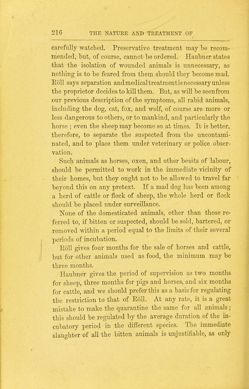 carefully watched. Preservative treatment may be recom- mended, but, of course, cannot be ordered. Haubner states that the isolation of wounded animals is unnecessary, as nothing is to be feared from thern should they become mad. Eoll says separation andmedicaltreatmentisnecessaryunless the proprietor decides to kill them. But, as will be seenfrom our previous description of the symptoms, all rabid animals, including the dog, cat, fox, and wolf, of course are more or less dangerous to others, or to mankind, and particularly the horse ; even the sheep may become so at times. It is better, therefore, to separate the suspected from the uncontami- nated, and to place them under veterinary or police obser- vation. Such animals as horses, oxen, and other beasts of labour, should be permitted to work in the immediate vicinity of their homes, but they ought not to be allowed to travel far beyond this on any pretext. If a mad dog has been among a herd of cattle or flock of sheep, the whole herd or flock should be placed under surveillance. None of the domesticated animals, other than those re- ferred to, if bitten or suspected, should be sold, bartered, or removed within a period equal to the limits of their several periods of incubation. Eoll gives four months for the sale of horses and cattle, but for other animals used as food, the minimum may be three months. Haubner gives the period of supervision as two months for sheep, three months for pigs and horses, and six months for cattle, and we should prefer this as a basis for regulating the restriction to that of Eoll. At any rate, it is a great mistake to make the quarantine the same for all animals ; this should be regulated by the average duration of the in- cubatory period in the different species. The immediate slaughter of all the bitten animals is unjustifiable, as only