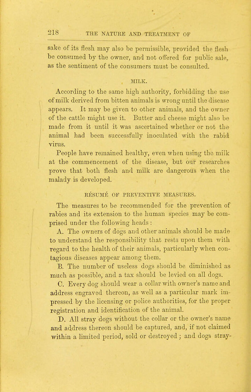 sake of its flesh may also be permissible, provided the flesh be consumed by the owner, and not offered for public sale, as the sentiment of the consumers must be consulted. MILK. According to the same high authority, forbidding the use of milk derived from bitten animals is wrong until the disease appears. It may be given to other animals, and the owner of the cattle might use it. Butter and cheese might also be made from it until it was ascertained whether or not the^ animal liad been successfully inoculated with the rabid virus. People have remained healthy, even when using the milk at the commencement of the disease, but our researches prove that both flesh and milk are dangerous when the malady is developed. . ^ RESUME; OF PRE\rENTIVE MEASURES. The measures to be recommended for the prevention of rabies and its extension to the human species may be com- prised under the following heads : A. The owners of dogs and other animals should be mad& to understand the responsibility that rests upon them with regard to the health of their animals, particularly when con- tagious diseases appear among them. B. The number of useless dogs should be diminished as much as possible, and a tax should be levied on all dogs. C. Every dog should wear a collar with owner's name and address engraved thereon, as well as a particular mark im- pressed by the licensing or police authorities, for the proper registration and identification of the animal. D. All stray dogs without the collar or the owner's name and address thereon should be captured, and, if not claimed within a limited period, sold or destroyed; and dogs stray-