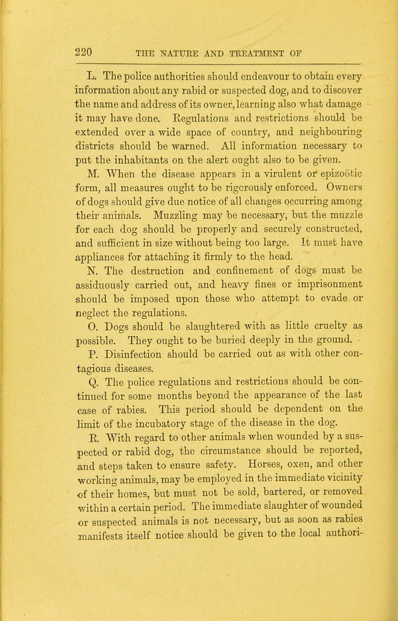 L. The police authorities should endeavour to obtain every information about any rabid or suspected dog, and to discover the name and address of its owner, learning also what damage it may have done. Regulations and restrictions should be extended over a wide space of country, and neighbouring districts should be warned. All information necessary to put the inhabitants on the alert ought also to be given. M. When the disease appears in a virulent or epizootic form, all measures ought to be rigorously enforced. Owners of dogs should give due notice of all changes occurring among their animals. Muzzling may be necessary, but the muzzle for each dog should be properly and securely constructed, and sufficient in size without being too large. It must have appliances for attaching it firmly to the head. N. The destruction and confinement of dogs must be assiduously carried out, and heavy fines or imprisonment should be imposed upon those who attempt to evade or neglect the regulations. 0. Dogs should be slaughtered with as Httle cruelty as possible. They ought to be buried deeply in the ground. ■ P. Disinfection should be carried out as with other con- tagious diseases. Q. The police regulations and restrictions should be con- tinued for some months beyond the appearance of the last case of rabies. This period should be dependent on the limit of the incubatory stage of the disease in the dog. E. With regard to other animals when wounded by a sus- pected or rabid dog, the circumstance should be reported, and steps taken to ensure safety. Horses, oxen, and other working animals, may be employed in the immediate vicinity of their homes, but must not be sold, bartered, or removed within a certain period. The immediate slaughter of wounded or suspected animals is not necessary, but as soon as rabies manifests itself notice should be given to the local authori-