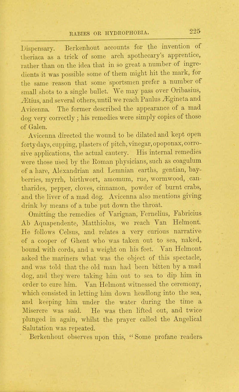 Dispensary. Berkenhout accounts for tlie invention of theriaca as a trick of some arch apothecary's apprentice, rather than on the idea that in so great a number of ingre- dients it was possible some of them might hit the mark, for the same reason that some sportsmen prefer a number of small shots to a single bullet. We may pass over Oribasius, iEtius, and several others, until we reaclr Paulus ^gineta and Avicenna. The former described the appearance of a mad dog very correctly; his remedies were simply copies of those of Galen. Avicenna directed the wound to be dilated and kept open forty days, cupping, plasters of pitch, vinegar, opoponax, corro- sive applications, the actual cautery. His internal remedies were those used by the Eoman physicians, such as coagulum of a hare, Alexandrian and Lemnian earths, gentian, bay- berries, myrrh, birthwort, amomum, rue, wormwood, .can- tharides, pepper, cloves, cinnamon, powder of burnt crabs, and the liver of a mad dog. Avicenna also mentions giving drink by means of a tube put down the throat. Omitting the remedies of Varignan, Fernelius, Fabricius Ab Aquapendente, Matthiolus, we reach Van Helmont. He follows Celsus, and relates a very curious narrative of a cooper of Ghent who was taken out to sea, naked,, bound with cords, and a weight on his feet. Van Helmont asked the mariners what was the object of this spectacle, and Avas told that the old man had been bitten by a mad dog, and they Avere taking him out to sea to dip him in order to cure him. Van Helmont witnessed the ceremony, which consisted in letting him down headlong into the sea, and keeping him under the water during the time a Miserere was said. He was then lifted out, and twice plunged in again, whilst the prayer called the Angelical Salutation was repeated. Berkenhout observes upon this,  Some profane readers