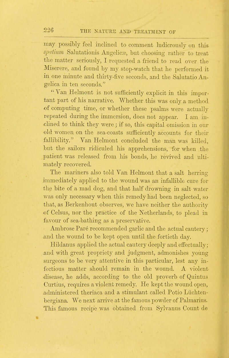 may possibly feel inclined to comment ludicrously on this spatium Salutationis Angelica?, but choosing rather to treat the matter seriously, I requested a friend to read over the Miserere, and found by my stop-watch that lu; performed it in one minute and thirty-five seconds, and the Salutatio An- gelica in ten seconds.  Van Helmont is not sufficiently explicit in this impor- tant part of his narrative. Whether this was only a method of computing time, or whether these psalms were actually repeated during the immersion, does not appear. I am in- •clined to tliink they were; if so, this capital omission in our old women on the sea-coasts sufficiently accounts for their fallibility. Van Helmont concluded the man was killed, but the sailors ridiculed his apprehensions, for when the patient was released from his bonds, he revived and ulti- mately recovered. The mariners also told Van Helmont that a salt herring immediately applied to the wound was an infallible cure for thp bite of a mad dog, and that half drowning in salt water was only necessary when this remedy had been neglected, so that, as Berkenhout observes, we have neither the authoiity of Celsus, nor the practice of the Netherlands, to plead in favour of sea-bathing as a preservative. Ambrose Par6 recommended garlic and the actual cautery; And the wound to be kept open until the fortieth day. Hildauus applied the actual cautery deeply and effectually; .and with great propriety and judgment, admonishes young surgeons to be very attentive in this particular, lest any in- fectious matter should remain in the wound. A violent •disease, he adds, according to the old proverb of Quintus Curtius, requires a violent remedy. He kept the wound open, xidministered tlieriaca and a stimulant called Potio Liichten- bergiana. We next arrive at the famous powder of Palmarius. This famous recipe was obtained from Sylvanus Count de