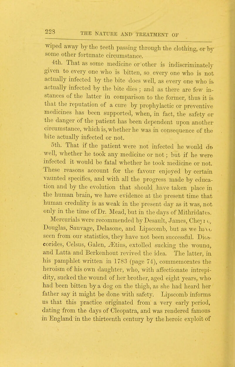 22S wiped away by the teeth jiassing through the clothing, or by some other fortunate circumstance. 4th. That as some medicine or other is indiscriminately given to every one who is bitten, so every one who is not actually infected by the bite does well, as every one who is. actually infected by the bite dies ; and as there are few in- stances of the latter in comimrison to the former, thus it is that the reputation of a cure by prophylactic or preventive medicines has been supported, when, in fact, the safety or the danger of the patient has been dependent upon another circumstance, which is, whether he was in consequence of the bite actually infected or not. 5th. That if the patient were not infected he would do well, whether he took any medicine or not; but if he were infected it would be fatal whether he took medicine or not. These reasons account for the favour enjoyed by certain vaunted specifics, and with all the progress made by educa- tion and by the evolution that should have taken place in the human brain, we have evidence at the present time that human credulity is as weak in the present day as it was, not only in the time of Dr. Mead, but in the days of Mithridate-s. Mercurials were recommended by Desault, James, Chej 1 Douglas, Sauvage, Delasone, and Lipscomb, but as we \vo\ o seen from our statistics, they have not been successful. Dios- corides, Celsus, Galen, Jiltius, extolled sucking the wouno, and Latta and Berkenhout revived the idea. The latter, in his pamphlet written in 1783 (page 74), commemorates the heroism of his own daughter, Mdio, with affectionate intrepi- dity, sucked the wound of her brother, aged eight years, who had been bitten by a dog on the thigh, as she had heard her father say it might be done with safetj^ Lipscomb informs us that this practice originated from a very early period, dating from the days of Cleopatra, and was rendered famous in England in the thirteenth century by the heroic exploit of