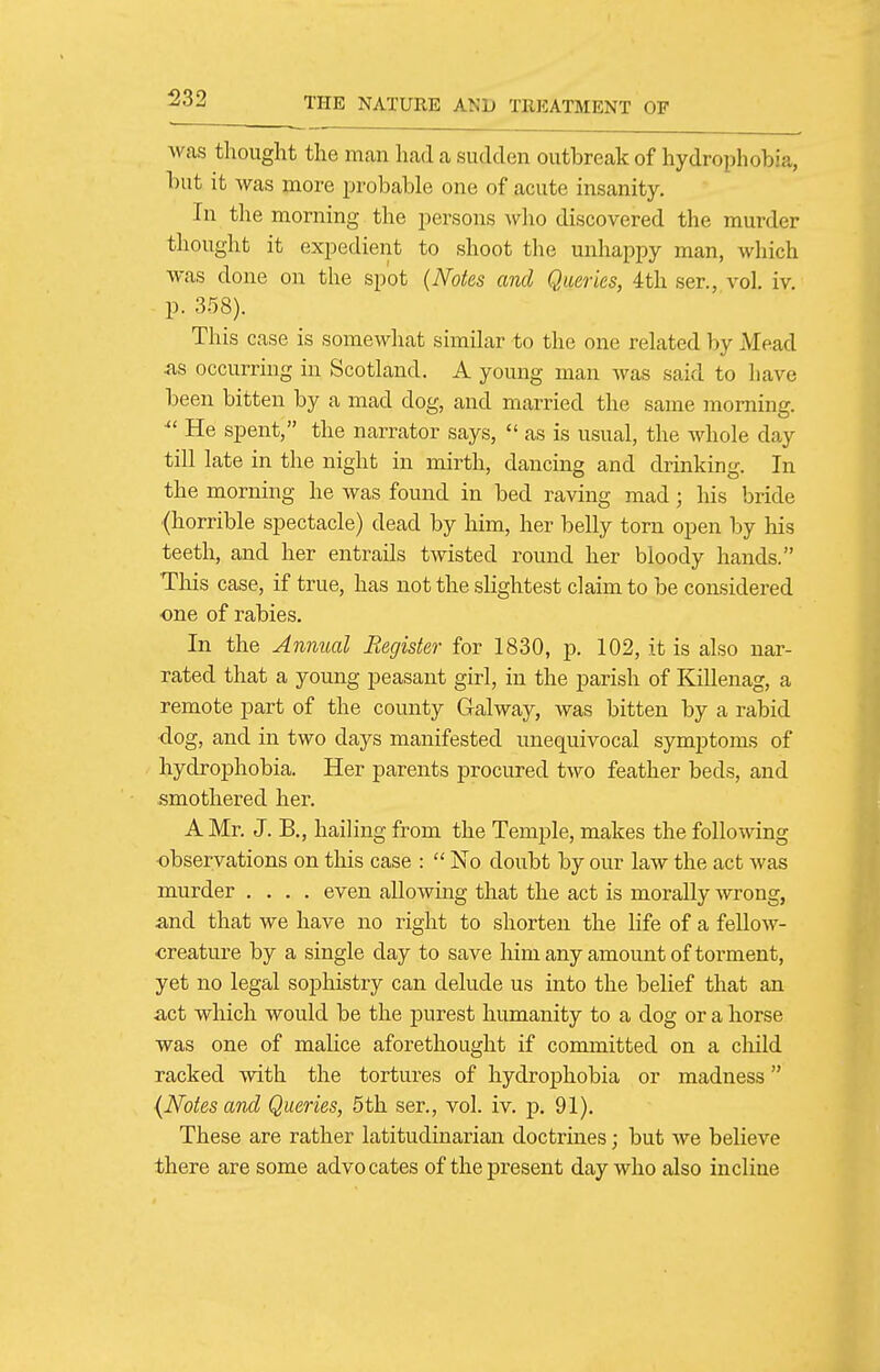 was thought the man had a sudden outbreak of hydrophobia, but it was more probable one of acute insanity. In the morning the persons who discovered the murder thought it expedient to shoot the unhappy man, which was done on the spot {Notes and Queries, 4th ser., vol. iv. p. a^S). This case is somewhat similar to the one related by Mead <as occurring in Scotland. A young man was said to have been bitten by a mad dog, and married the same morning. He spent, the narrator says,  as is usual, the whole day till late in the night in mirth, dancing and drinking. In the morning he was found in bed raving mad; his bride {horrible spectacle) dead by him, her belly torn open by his teeth, and her entrails twisted round her bloody hands. This case, if true, has not the sHghtest claim to be considered one of rabies. In the Annual Register for 1830, p. 102, it is also nar- rated that a young peasant girl, in the parish of Killenag, a remote part of the county Galway, was bitten by a rabid •dog, and in two days manifested unequivocal symptoms of hydrophobia. Her parents procured two feather beds, and smothered her. A Mr. J. B., hailing from the Temple, makes the following observations on this case :  No doubt by our law the act was murder .... even allowing that the act is morally wrong, and that we have no right to shorten the life of a fellow- creature by a single day to save liim any amount of torment, yet no legal sophistry can delude us into the belief that an act which would be the purest humanity to a dog or a horse was one of malice aforethought if committed on a cliild racked with the tortures of hydrophobia or madness (Notes and Queries, 5th ser., vol. iv. p. 91). These are rather latitudinarian doctrines; but we believe there are some advocates of the present day who also incline