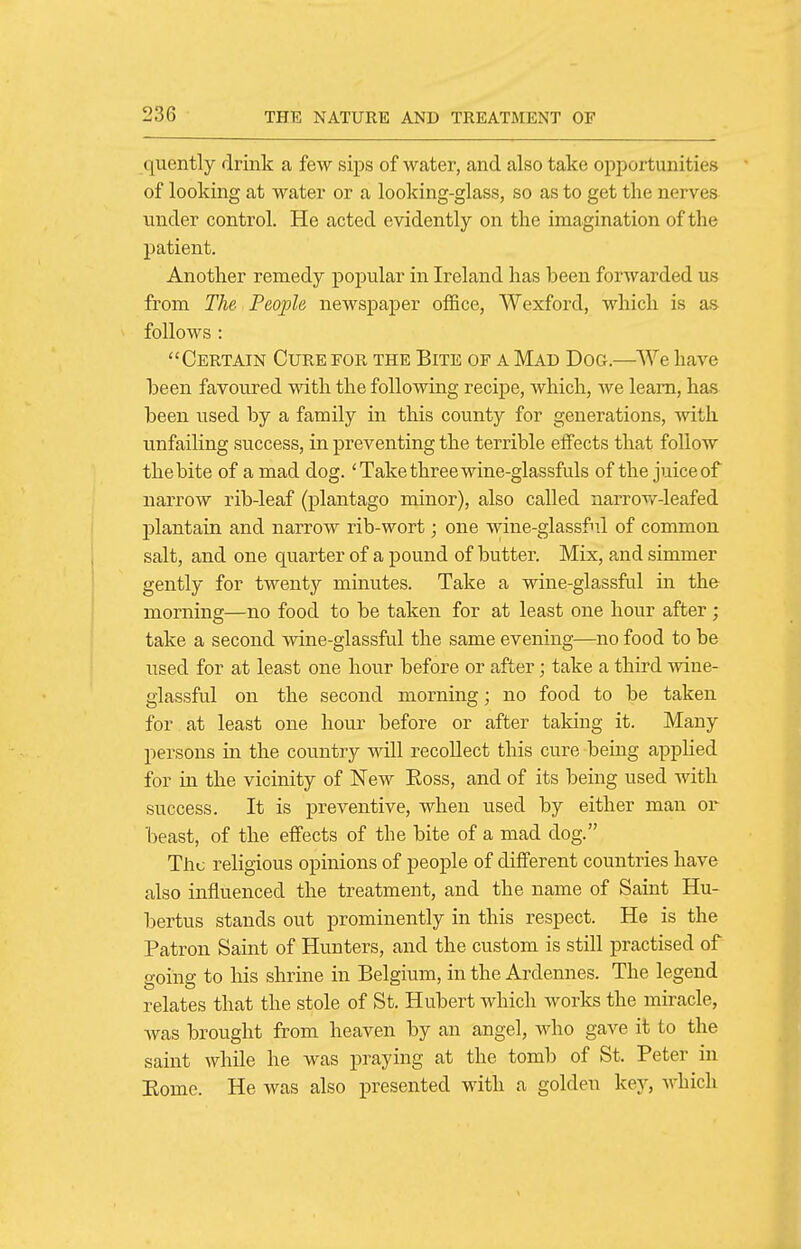quently drink a few sips of water, and also take opportunities of looking at water or a looking-glass, so as to get the nerves under control. He acted evidently on the imagination of the i:)atient. Another remedy popular in Ireland has been forwarded us from The People newspaper office, Wexford, which is as follows : Certain Cure for the Bite of a Mad Dog.—'We have been favoured with the following recipe, which, we learn, has been used by a family in this county for generations, Avith unfailing success, in preventing the terrible ejfects that follow the bite of a mad dog. 'Take three wine-glassfuls of the juice of narrow rib-leaf (plantago minor), also called narrow-leafed l^lantain and narrow rib-wort; one wine-glassfnl of common salt, and one quarter of a pound of butter. Mix, and simmer gently for twentj^ minutes. Take a wine-glassful in the morning—no food to be taken for at least one hour after; take a second wine-glassful the same evening—no food to be used for at least one hour before or after; take a third wine- glassful on the second morning; no food to be taken for at least one hour before or after taking it. Many persons in the country will recollect this cure being applied for in the vicinity of New Eoss, and of its being used with success. It is preventive, when used by either man or beast, of the effects of the bite of a mad dog. The religious opinions of people of different countries have also influenced the treatment, and the name of Saint Hu- bertus stands out prominently in this respect. He is the Patron Saint of Hunters, and the custom is still practised of going to his shrine in Belgium, in the Ardennes. The legend relates that the stole of St. Hubert which works the miracle, was brought from heaven by an angel, who gave it to the saint while he was praying at the tomb of St. Peter in Eome. He was also presented with a golden key, which