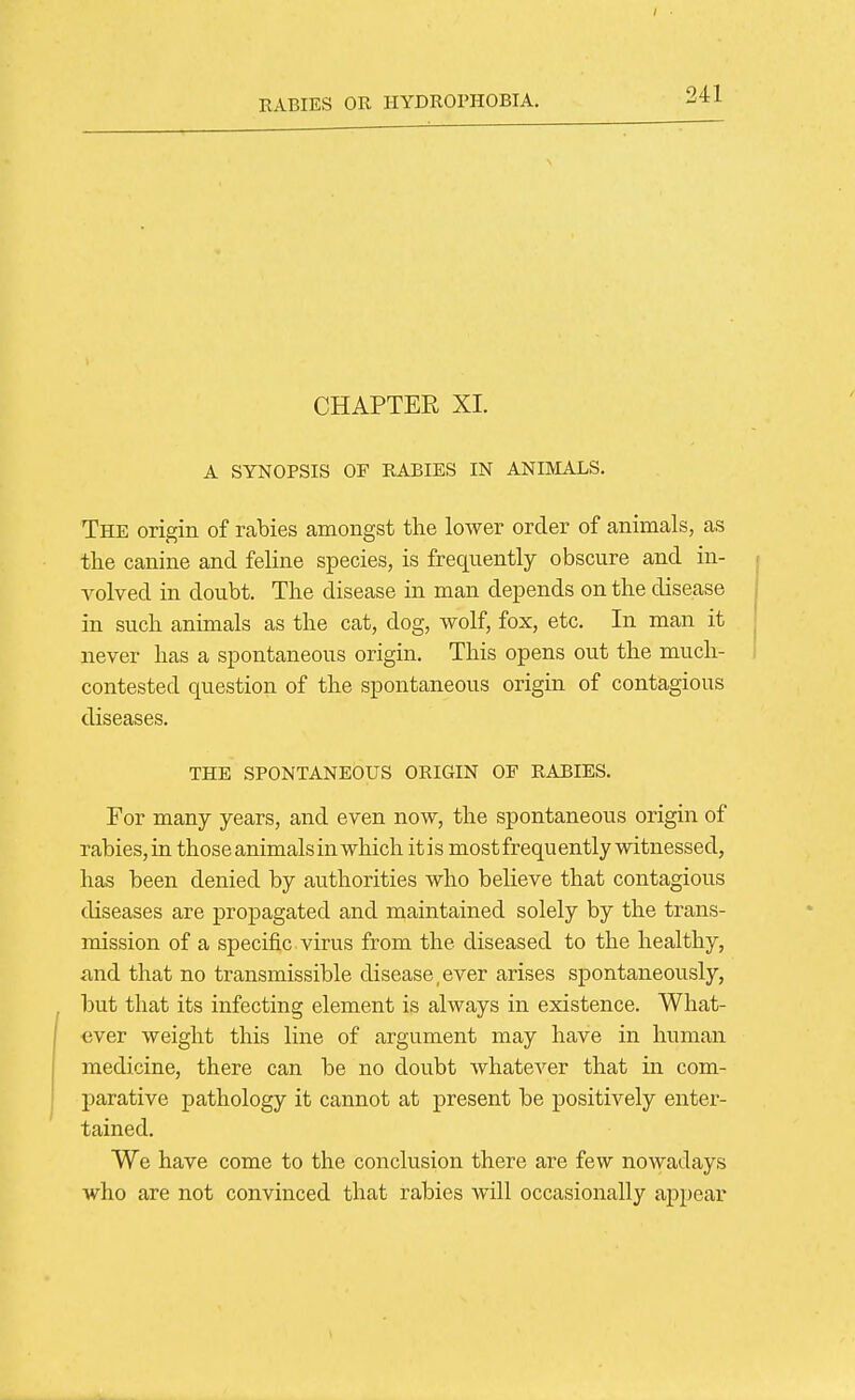 CHAPTER XI. A SYNOPSIS OF RABIES IN ANIMALS. The origin of rabies amongst the lower order of animals, as the canine and feline species, is frequently obscure and in- volved in doubt. The disease in man depends on the disease in such animals as the cat, dog, wolf, fox, etc. In man it never has a spontaneous origin. This opens out the much- contested question of the spontaneous origin of contagious diseases. THE SPONTANEOUS ORIGIN OF RABIES. For many years, and even now, the spontaneous origin of rabies, in those animals in which itis most frequently witnessed, has been denied by authorities who believe that contagious diseases are propagated and maintained solely by the trans- mission of a specific virus from the diseased to the healthy, and that no transmissible disease,ever arises spontaneously, but that its infecting element is always in existence. What- ever weight this line of argument may have in human medicine, there can be no doubt whatever that in com- j)arative pathology it cannot at present be positively enter- tained. We have come to the conclusion there are few nowadays who are not convinced that rabies will occasionally appear