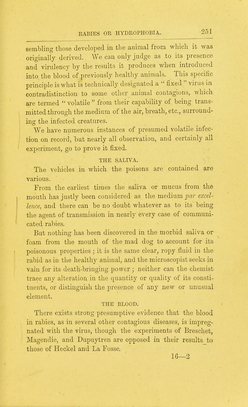 serabling those developed in the animal from which it was originally derived. We can only judge as to its presence and virulency by the results it produces when introduced into, the blood of previously healtliy animals. This specific principle is what is technically designated a  fixed  virus in contradistinction to some other animal contagions, which are termed  volatile  from their capability of being trans- mitted through the medium of the air, breath, etc., surround- ing the infected creatures. We have mimerous instances of presumed volatile infec- tion on record, but nearly all observation, and certainly all experiment, go to prove it fixed. THE SALIVA. The vehicles in which the poisons are contained are various. From the earliest times the saliva or mucus from the mouth has justly been considered as the medium jmv excel- lence, and there can be no doubt whatever as to its being the agent of transmission in nearly every case of communi- cated rabies. But nothing has been discovered in the morbid saliva or foam from the mouth of the mad dog to account for its poisonous properties ; it is the same clear, ropy fluid in the rabid as in the healthy animal, and the microscopist seeks in vain for its death-bringing power ; neither can the chemist trace any alteration in the quantity or quality of its consti- tuents, or distinguish the presence of any new or unusual element. THE BLOOD. There exists strong presumptive evidence that the blood in rabies, as in several other contagious diseases, is impreg- nated with the virus, though the experiments of Breschet, Magendie, and Dupuytren are opposed in their results, to those of Heckel and La Fosse. 16—2
