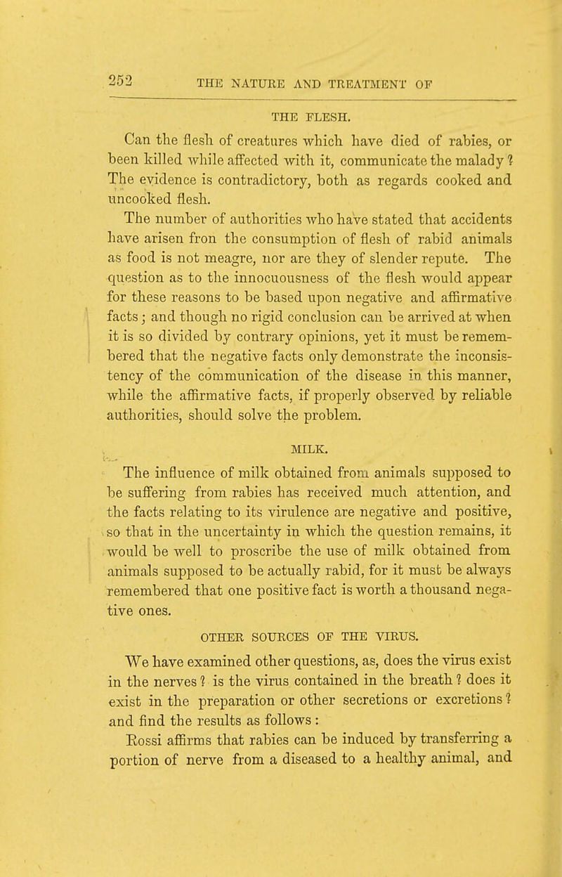 THE FLESH. Can the flesli of creatures which have died of rabies, or been killed while affected with it, communicate the malady ? The evidence is contradictory, both as regards cooked and uncooked flesh. The number of authorities who have stated that accidents have arisen fron the consumption of flesh of rabid animals as food is not meagre, nor are they of slender repute. The question as to the innocuousness of the flesh would appear for these reasons to be based upon negative and affirmative facts; and though no rigid conclusion can be arrived at when it is so divided by contrary opinions, yet it must be remem- bered that the negative facts only demonstrate the inconsis- tency of the communication of the disease in this manner, while the affirmative facts, if properly observed by reliable authorities, should solve the problem. MILK. The influence of milk obtained from animals supposed to be suffering from rabies has received much attention, and the facts relating to its virulence are negative and positive, so that in the uncertainty in which the question remains, it would be well to proscribe the use of milk obtained from animals supposed to be actually rabid, for it must be always remembered that one positive fact is worth a thousand nega- tive ones. OTHER SOURCES OF THE VIRUS. We have examined other questions, as, does the virus exist in the nerves 1 is the virus contained in the breath 1 does it exist in the preparation or other secretions or excretions 1 and find the results as follows : Eossi aflSrms that rabies can be induced by transferring a portion of nerve from a diseased to a healthy animal, and