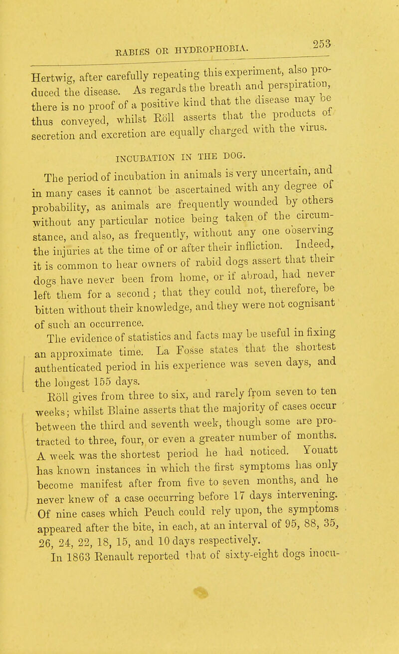 Hertwig, after carefully repeating this experiment, also pro- duced the disease. As regards the breath and perspiration, there is no proof of a positive kind that the disease may he thus conveyed, whilst Eoll asserts that the products oi secretion and excretion are equally charged with the virus. INCUBATION IN THE DOG. The period of incubation in animals is very uncertain, and in many cases it cannot be ascertained with any degree oi probability, as animals are frequently wounded by others .vithout any particular notice being taken of the circum- stance, and also, as frequently, without any one ooserving the injuries at the time of or after their infliction. Indeed, it is common to hear owners of rabid dogs assert that their dogs have never been from home, or if abroad, had never left them for a second ; that they could not, therefore, be bitten without their knowledge, and they were not cognisant of such an occurrence. . The evidence of statistics and facts may be useful in fixing an approximate time. La Fosse states that the shortest authenticated period in his experience was seven days, and the longest 155 days. KoU gives from three to six, and rarely from seven to ten weeks; whilst Blaine asserts that the majority of cases occur between the third and seventh week, though some are pro- tracted to three, four, or even a greater number of months. A week was the shortest period he had noticed. Youatt has known instances in which the first symptoms has only become manifest after from five to seven months, and he never knew of a case occurring before 17 days intervening. Of nine cases whicb Peuch could rely upon, the symptoms appeared after the bite, in each, at an interval of 95, 88, 35, 26, 24, 22, 18, 15, and 10 days respectively. in 18G3 Renault reported that of sixty-eight dogs inocu-