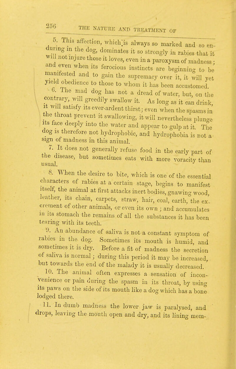 \ 5. This affection, which:is always so marked and so ^n^ during m the dog, dominates it so strongly in rabies that it ^vlll not injure those it loves, even in a paroxysm of madness; and even when its ferocious instincts are beginning to be manifested and to gain the supremacy over it, it will yet yield obedience to those to whom it has been accustomed. • 0. ihe mad dog has not a dread of water, but, on the contrary, will greedily swallow it. As long as it can drink. It wi 1 satisfy Its ever-ardent thirst; even when the spasms in the throat prevent it swallowing, it will nevertheless plunge Its face deeply into the water and appear to gulp at it The dog IS therefore not hydrophobic, and hydrophobia is not a- sign ot madness in this animal. r. It does not generally refuse food in the early part of the disease, but sometimes eats with more voracity than usual. 8. When the desire to bite, which is one of the essential characters of rabies at a certain stage, begins to manifest Itself, the animal at first attacks inert bodies, gnawing wood, leather, its chain, carpets, straw, hair, coal, earth, the ex' crement of other animals, or even its own ; and accumulates 1.1 Its stomach the remains of all the substances it has been tearing with its teeth. D. An abundance of saliva is not a constant symptom of rabies in the dog. Sometimes its mouth is humid, and sometimes it is dry. Before a fit of madness the secretion of saliva IS normal; during this period it may be increased, but towards the end of the malady it is usually decreased. 10. The animal often expresses a sensation of incon- venience or pain during the spasm in its throat, by using Its paws on the side of its mouth like a dog which has a bone lodged there. 11. In dumb madness the lower jaw is paralysed, and drops, leaving the mouth open and dry, and its lining mem-