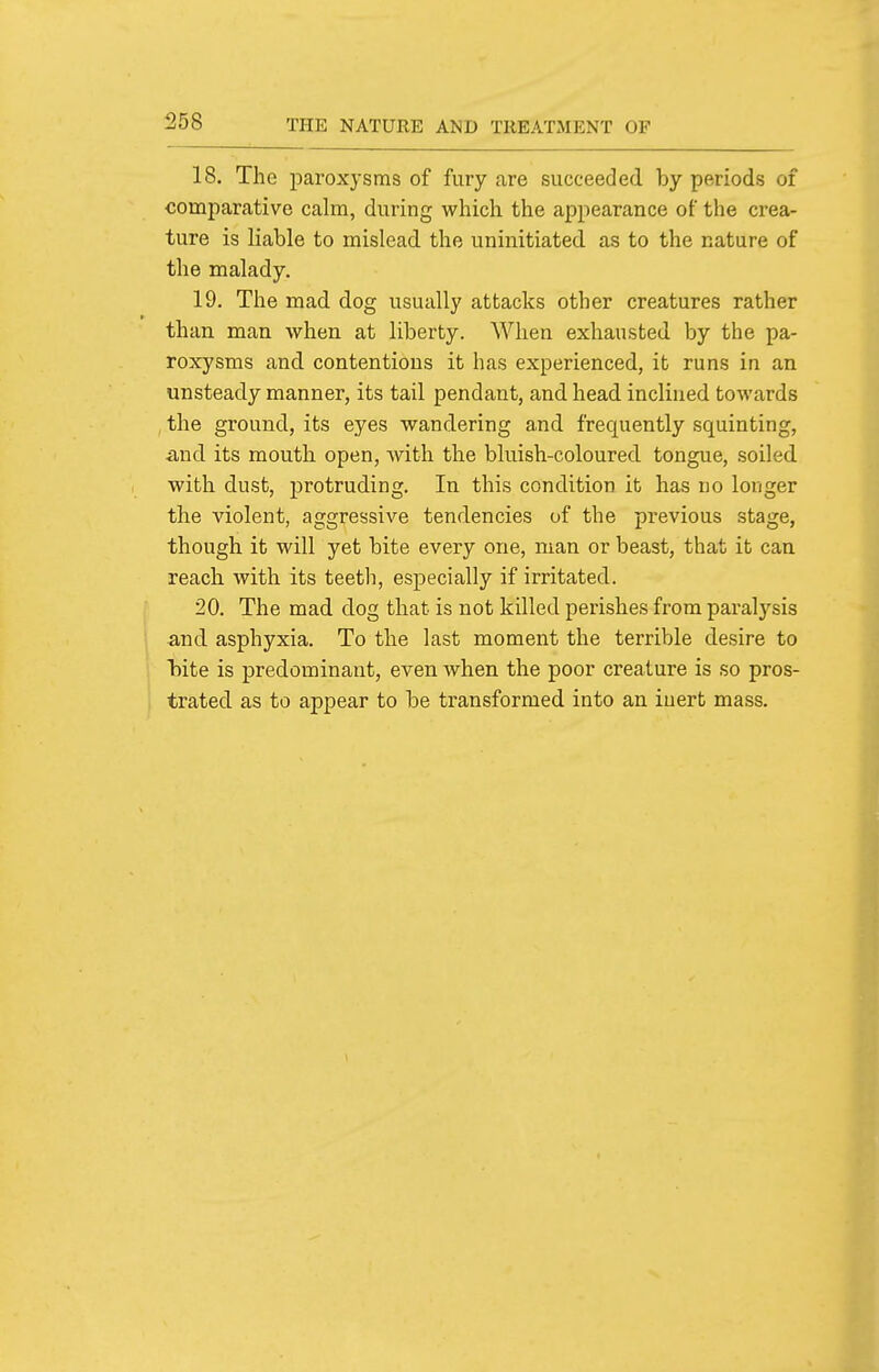 18. The paroxysms of fury are succeeded by periods of comparative calm, during which the appearance of the crea- ture is liable to mislead the uninitiated as to the nature of the malady. 19. The mad dog usually attacks other creatures rather than man when at liberty. When exhausted by the pa- roxysms and contentious it has experienced, it runs in an unsteady manner, its tail pendant, and head inclined towards , the ground, its eyes wandering and frequently squinting, mid its mouth open, with the bluish-coloured tongue, soiled with dust, protruding. In this condition it has no longer the violent, aggressive tendencies of the previous stage, though it will yet bite every one, man or beast, that it can reach with its teeth, especially if irritated. 20. The mad dog that is not killed perishes from paral3''sis and asphyxia. To the last moment the terrible desire to Tiite is predominant, even when the poor creature is so pros- trated as to appear to be transformed into an inert mass.