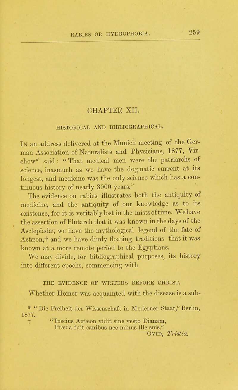 CHAPTER XII. HISTORICAL AND BIBLIOGRAPHICAL, In an address delivered at the Munich meeting of the Ger- man Association of NaturaHsts and Physicians, 1877, Vir- chow* said :  That medical men were the patriarchs of science, inasmuch as we have the dogmatic current at its longest, and medicine was the only science which has a con- tinuous history of nearly 3000 years. The evidence on rabies illustrates both the antiquity of medicine, and the antiquity of our knowledge as to its existence, for it is veritablylostinthe mists of time. We have the assertion of Plutarch that it was known in the days of the Asclepiadse, we have the mythological legend of the fate of Act3eou,t and we have dimly floating traditions that it was known at a more remote period to the Egyptians. We may divide, for bibliographical purposes, its history into different epochs, commencing with THE EVIDENCE OF WRITERS BEFORE CHRIST. Whether Homer was acquainted with the disease is a sub- *  Die Freiheit der Wissenschaft iu Moderner Staat, Berlin, 1877. t Inscius Actseoa vidit sine vesto Dianam, Prteda f uit cauibus nec minus ille suis. Ovid, Tristia.